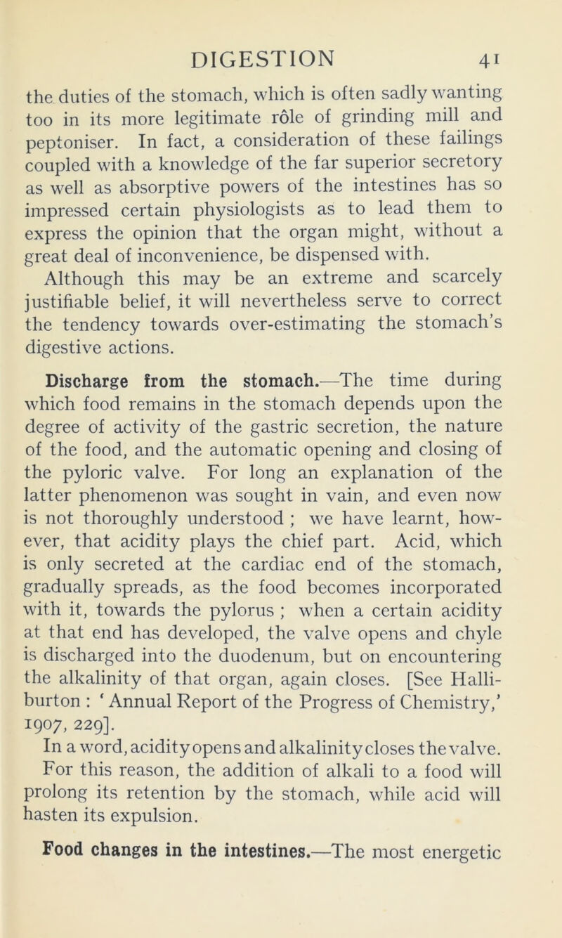 the duties of the stomach, which is often sadly wanting too in its more legitimate role of grinding mill and peptoniser. In fact, a consideration of these failings coupled with a knowledge of the far superior secretory as well as absorptive powers of the intestines has so impressed certain physiologists as to lead them to express the opinion that the organ might, without a great deal of inconvenience, be dispensed with. Although this may be an extreme and scarcely justifiable belief, it will nevertheless serve to correct the tendency towards over-estimating the stomach’s digestive actions. Discharge from the stomach.—The time during which food remains in the stomach depends upon the degree of activity of the gastric secretion, the nature of the food, and the automatic opening and closing of the pyloric valve. For long an explanation of the latter phenomenon was sought in vain, and even now is not thoroughly understood ; we have learnt, how- ever, that acidity plays the chief part. Acid, which is only secreted at the cardiac end of the stomach, gradually spreads, as the food becomes incorporated with it, towards the pylorus ; when a certain acidity at that end has developed, the valve opens and chyle is discharged into the duodenum, but on encountering the alkalinity of that organ, again closes. [See Halli- burton : ‘ Annual Report of the Progress of Chemistry,’ 1907, 229]. In a word, acidity opens and alkalinity closes the valve. For this reason, the addition of alkali to a food will prolong its retention by the stomach, while acid will hasten its expulsion. Food changes in the intestines.—The most energetic