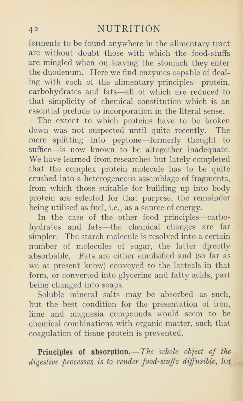 ferments to be found anywhere in the alimentary tract are without doubt those with which the food-stuffs are mingled when on leaving the stomach they enter the duodenum. Here we find enzymes capable of deal- ing with each of the alimentary principles—protein, carbohydrates and fats—all of which are reduced to that simplicity of chemical constitution which is an essential prelude to incorporation in the literal sense. The extent to which proteins have to be broken down was not suspected until quite recently. The mere splitting into peptone—formerly thought to suffice—is now known to be altogether inadequate. We have learned from researches but lately completed that the complex protein molecule has to be quite crushed into a heterogeneous assemblage of fragments, from which those suitable for building up into body protein are selected for that purpose, the remainder being utilised as fuel, i.e., as a source of energy. In the case of the other food principles—carbo- hydrates and fats—the chemical changes are far simpler. The starch molecule is resolved into a certain number of molecules of sugar, the latter directly absorbable. Fats are either emulsified and (so far as we at present know) conveyed to the lacteals in that form, or converted into glycerine and fatty acids, part being changed into soaps. Soluble mineral salts may be absorbed as such, but the best condition for the presentation of iron, lime and magnesia compounds would seem to be chemical combinations with organic matter, such that coagulation of tissue protein is prevented. Principles of absorption.— The whole object of the digestive processes is to render foodstuffs diffusible, for