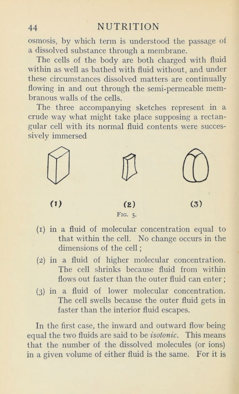 osmosis, by which term is understood the passage of a dissolved substance through a membrane. The cells of the body are both charged with fluid within as well as bathed with fluid without, and under these circumstances dissolved matters are continually flowing in and out through the semi-permeable mem- branous walls of the cells. The three accompanying sketches represent in a crude way what might take place supposing a rectan- gular cell with its normal fluid contents were succes- sively immersed O) (E) (3) Fig. 5. (1) in a fluid of molecular concentration equal to that within the cell. No change occurs in the dimensions of the cell; (2) in a fluid of higher molecular concentration. The cell shrinks because fluid from within flows out faster than the outer fluid can enter; (3) in a fluid of lower molecular concentration. The cell swells because the outer fluid gets in faster than the interior fluid escapes. In the first case, the inward and outward flow being equal the two fluids are said to be isotonic. This means that the number of the dissolved molecules (or ions) in a given volume of either fluid is the same. For it is