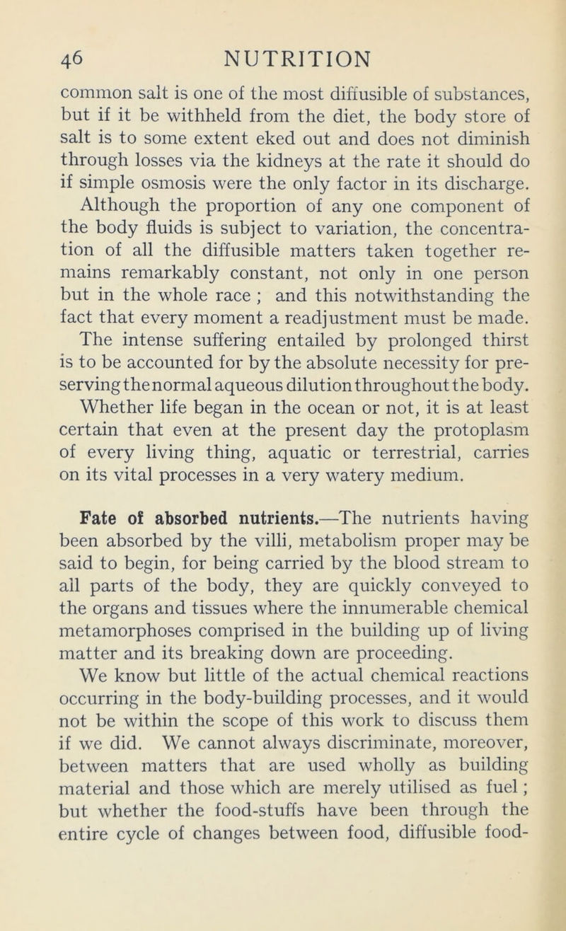 common salt is one of the most diffusible of substances, but if it be withheld from the diet, the body store of salt is to some extent eked out and does not diminish through losses via the kidneys at the rate it should do if simple osmosis were the only factor in its discharge. Although the proportion of any one component of the body fluids is subject to variation, the concentra- tion of all the diffusible matters taken together re- mains remarkably constant, not only in one person but in the whole race ; and this notwithstanding the fact that every moment a readjustment must be made. The intense suffering entailed by prolonged thirst is to be accounted for by the absolute necessity for pre- serving the normal aqueous dilution throughout the body. Whether life began in the ocean or not, it is at least certain that even at the present day the protoplasm of every living thing, aquatic or terrestrial, carries on its vital processes in a very watery medium. Fate of absorbed nutrients.—The nutrients having been absorbed by the villi, metabolism proper may be said to begin, for being carried by the blood stream to all parts of the body, they are quickly conveyed to the organs and tissues where the innumerable chemical metamorphoses comprised in the building up of living matter and its breaking down are proceeding. We know but little of the actual chemical reactions occurring in the body-building processes, and it would not be within the scope of this work to discuss them if we did. We cannot always discriminate, moreover, between matters that are used wholly as building material and those which are merely utilised as fuel; but whether the food-stuffs have been through the entire cycle of changes between food, diffusible food-