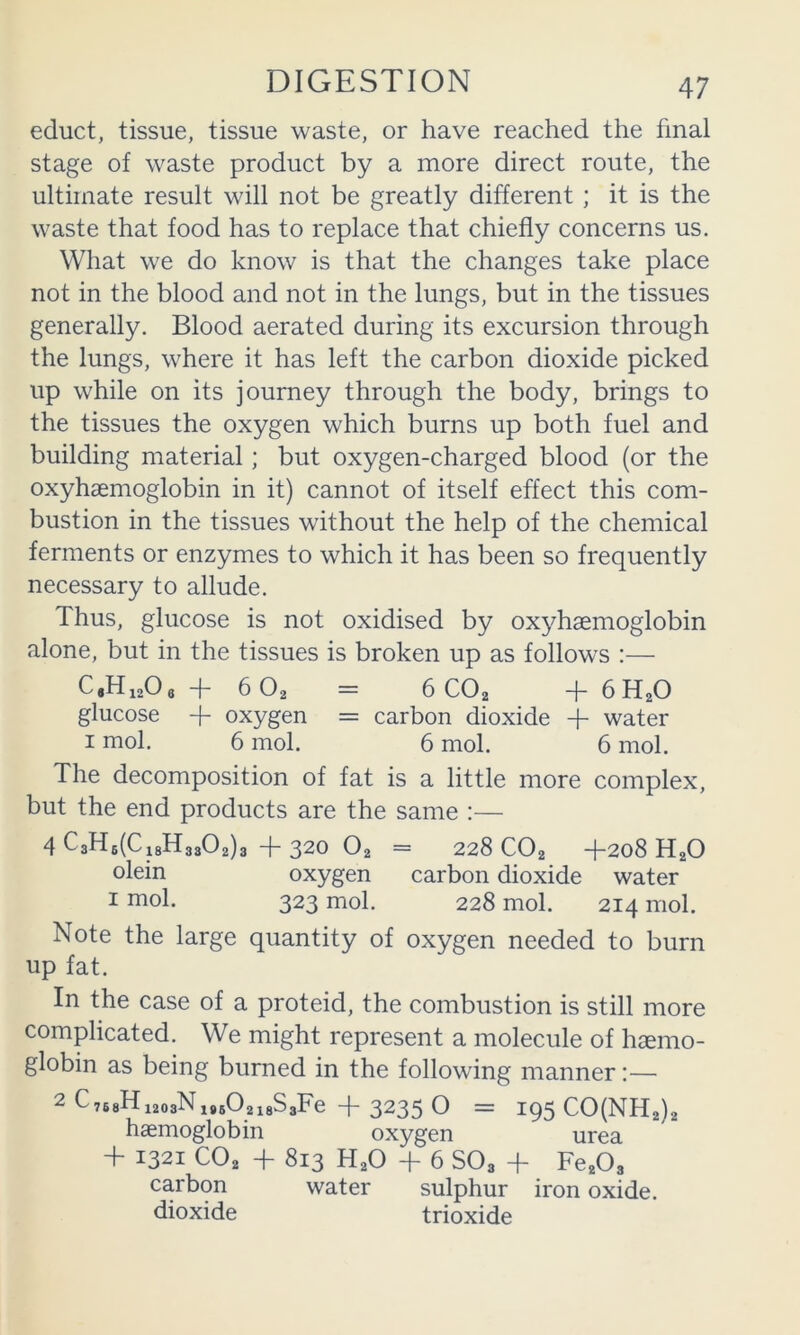 educt, tissue, tissue waste, or have reached the final stage of waste product by a more direct route, the ultimate result will not be greatly different ; it is the waste that food has to replace that chiefly concerns us. What we do know is that the changes take place not in the blood and not in the lungs, but in the tissues generally. Blood aerated during its excursion through the lungs, where it has left the carbon dioxide picked up while on its journey through the body, brings to the tissues the oxygen which burns up both fuel and building material; but oxygen-charged blood (or the oxyhsemoglobin in it) cannot of itself effect this com- bustion in the tissues without the help of the chemical ferments or enzymes to which it has been so frequently necessary to allude. Thus, glucose is not oxidised by ox}Tsemoglobin alone, but in the tissues is broken up as follows :— C.Hi^Oe -}- 6O2 = 6CO2 4- 6H2O glucose oxygen = carbon dioxide -f- water I mol. 6 mol. 6 mol. 6 mol. The decomposition of fat is a little more complex, but the end products are the same :— 4 C3H6(Ci8H3802)3 + gZO O2 = 228 CO2 -}-208 H2O oiein oxygen carbon dioxide water I mol. 323 mol. 228 mol. 214 mol. Note the large quantity of oxygen needed to burn up fat. In the case of a proteid, the combustion is still more complicated. We might represent a molecule of haemo- globin as being burned in the following manner:— 2 C 768Hi203Ni85O2l8S3Fe + 32g5 O = 195 C0(NH2)2 haemoglobin oxygen urea 4- 1321 CO2 + 813 H2O 4- 6 SO3 4- Fe203 carbon water sulphur iron oxide, dioxide trioxide