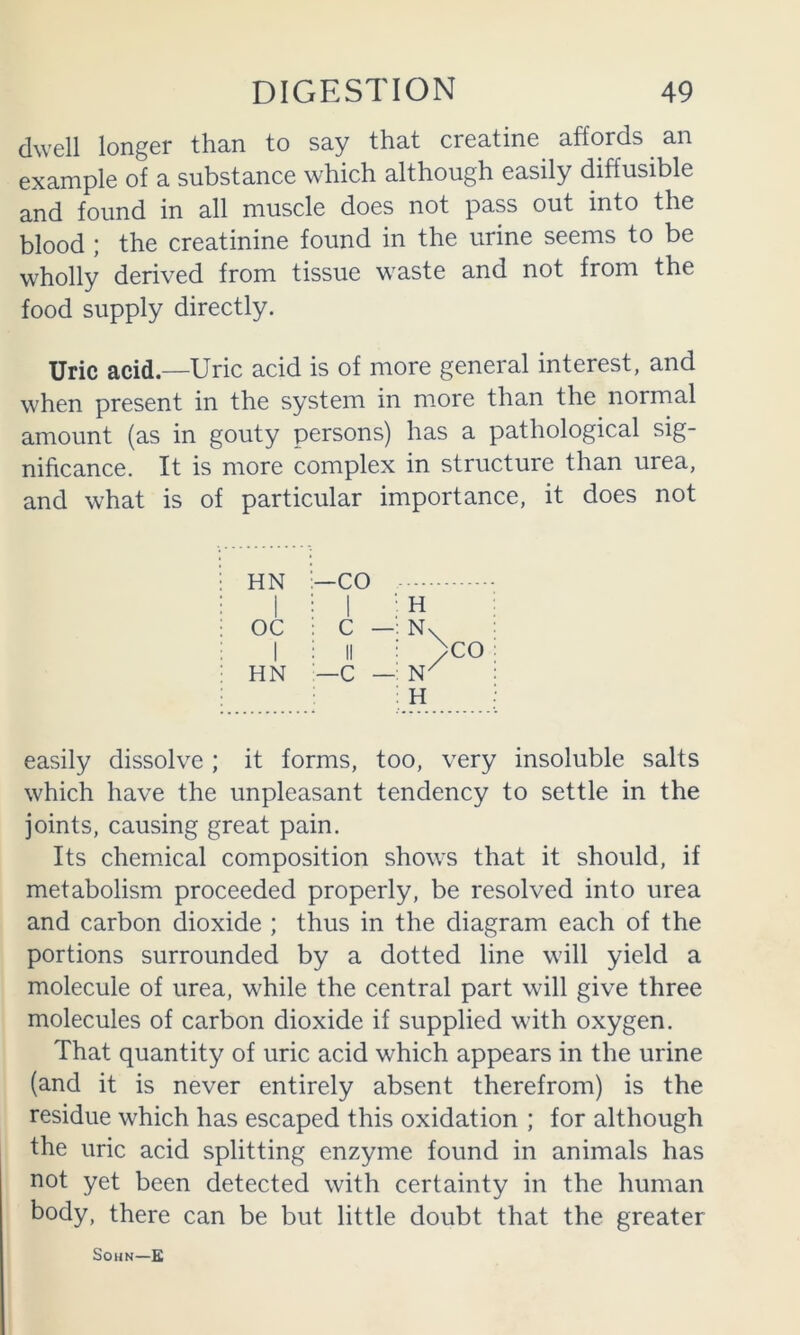 dwell longer than to say that creatine affords ^ an example of a substance which although easily diffusible and found in all muscle does not pass out into the blood ; the creatinine found in the urine seems to be wholly derived from tissue waste and not from the food supply directly. Uric acid.—Uric acid is of more general interest, and when present in the system in more than the normal amount (as in gouty persons) has a pathological sig- nificance. It is more complex in structure than urea, and what is of particular importance, it does not HN ■—CO H 1 i 1 OC 1 HN C — : II —C — N\ )CO : H easily dissolve; it forms, too, very insoluble salts which have the unpleasant tendency to settle in the joints, causing great pain. Its chemical composition shows that it should, if metabolism proceeded properly, be resolved into urea and carbon dioxide ; thus in the diagram each of the portions surrounded by a dotted line will yield a molecule of urea, while the central part will give three molecules of carbon dioxide if supplied with oxygen. That quantity of uric acid which appears in the urine (and it is never entirely absent therefrom) is the residue which has escaped this oxidation ; for although the uric acid splitting enzyme found in animals has not yet been detected with certainty in the human body, there can be but little doubt that the greater SOHN—E