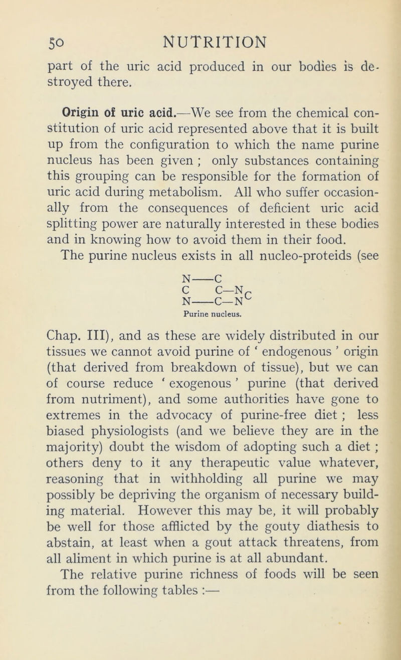 part of the uric acid produced in our bodies is de- stroyed there. Origin of uric acid.—We see from the chemical con- stitution of uric acid represented above that it is built up from the configuration to which the name purine nucleus has been given ; only substances containing this grouping can be responsible for the formation of uric acid during metabolism. All who suffer occasion- ally from the consequences of deficient uric acid splitting power are naturally interested in these bodies and in knowing how to avoid them in their food. The purine nucleus exists in all nucleo-proteids (see N C C C—Np N C— Purine nucleus. Chap. Ill), and as these are widely distributed in our tissues we cannot avoid purine of ‘ endogenous ’ origin (that derived from breakdown of tissue), but we can of course reduce ‘ exogenous ’ purine (that derived from nutriment), and some authorities have gone to extremes in the advocacy of purine-free diet ; less biased physiologists (and we believe they are in the majority) doubt the wisdom of adopting such a diet ; others deny to it any therapeutic value whatever, reasoning that in withholding all purine we may possibly be depriving the organism of necessary build- ing material. However this may be, it will probably be well for those afflicted by the gouty diathesis to abstain, at least when a gout attack threatens, from all aliment in which purine is at all abundant. The relative purine richness of foods will be seen from the following tables :—