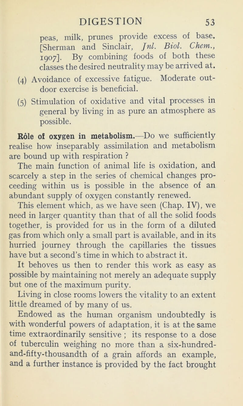 peas, milk, prunes provide excess of base. [Sherman and Sinclair, Jnl. Biol. Chem., 1907]. By combining foods of both these classes the desired neutrality may be arrived at. (4) Avoidance of excessive fatigue. Moderate out- door exercise is beneficial. (5) Stimulation of oxidative and vital processes in general by living in as pure an atmosphere as possible. Role of oxygen in metabolism.^—Do we sufficiently realise how inseparably assimilation and metabolism are bound up with respiration ? The main function of animal life is oxidation, and scarcely a step in the series of chemical changes pro- ceeding within us is possible in the absence of an abundant supply of oxygen constantly renewed. This element which, as we have seen (Chap. IV), we need in larger quantity than that of all the solid foods together, is provided for us in the form of a diluted gas from which only a small part is available, and in its hurried journey through the capillaries the tissues have but a second’s time in which to abstract it. It behoves us then to render this work as easy as possible by maintaining not merely an adequate supply but one of the maximum purity. Living in close rooms lowers the vitality to an extent little dreamed of by many of us. Endowed as the human organism undoubtedly is with wonderful powers of adaptation, it is at the same time extraordinarily sensitive ; its response to a dose of tuberculin weighing no more than a six-hundred- and-fifty-thousandth of a grain affords an example, and a further instance is provided by the fact brought