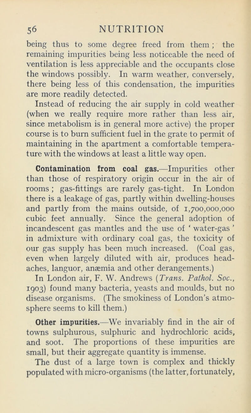 being thus to some degree freed from them ; the remaining impurities being less noticeable the need of ventilation is less appreciable and the occupants close the windows possibly. In warm weather, conversely, there being less of this condensation, the impurities are more readily detected. Instead of reducing the air supply in cold weather (when we really require more rather than less air, since metabolism is in general more active) the proper course is to burn sufficient fuel in the grate to permit of maintaining in the apartment a comfortable tempera- ture with the windows at least a little way open. Contamination from coal gas.—Impurities other than those of respiratory origin occur in the air of rooms ; gas-fittings are rarely gas-tight. In London there is a leakage of gas, partly within dwelling-houses and partly from the mains outside, of 1,700,000,000 cubic feet annually. Since the general adoption of incandescent gas mantles and the use of ‘ water-gas ’ in admixture with ordinary coal gas, the toxicity of our gas supply has been much increased. (Coal gas, even when largely diluted with air, produces head- aches, languor, anaemia and other derangements.) In London air, F. W. Andrews (Trans. Pathol. Soc., 1903) found many bacteria, yeasts and moulds, but no disease organisms. (The smokiness of London’s atmo- sphere seems to kill them.) Other impurities.—We invariably find in the air of towns sulphurous, sulphuric and hydrochloric acids, and soot. The proportions of these impurities are small, but their aggregate quantity is immense. The dust of a large town is complex and thickly populated with micro-organisms (the latter, fortunately,