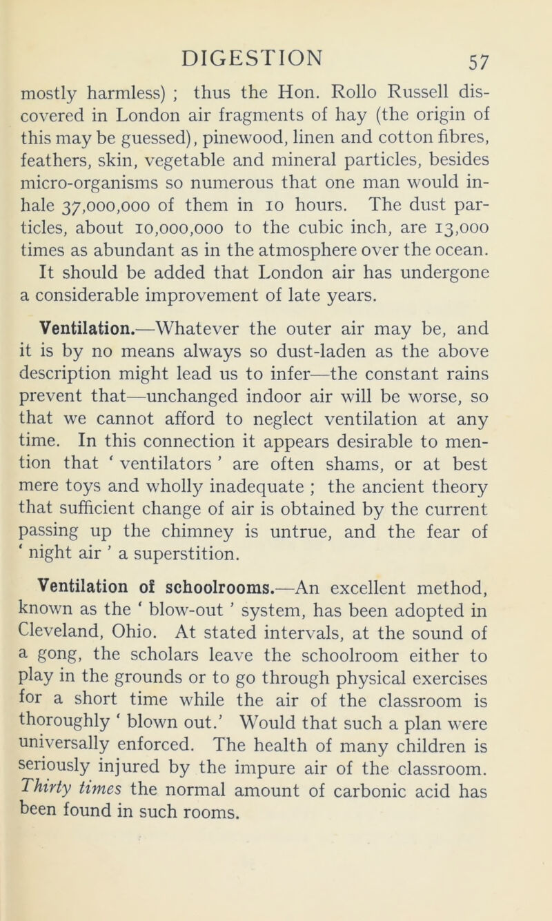 mostly harmless) ; thus the Hon. Rollo Russell dis- covered in London air fragments of hay (the origin of this may be guessed), pinewood, linen and cotton fibres, feathers, skin, vegetable and mineral particles, besides micro-organisms so numerous that one man would in- hale 37,000,000 of them in lo hours. The dust par- ticles, about 10,000,000 to the cubic inch, are 13,000 times as abundant as in the atmosphere over the ocean. It should be added that London air has undergone a considerable improvement of late years. Ventilation.—Whatever the outer air may be, and it is by no means always so dust-laden as the above description might lead us to infer—the constant rains prevent that—unchanged indoor air will be worse, so that we cannot afford to neglect ventilation at any time. In this connection it appears desirable to men- tion that ‘ ventilators ’ are often shams, or at best mere toys and wholly inadequate ; the ancient theory that sufficient change of air is obtained by the current passing up the chimney is untrue, and the fear of ‘ night air ’ a superstition. Ventilation of schoolrooms.—An excellent method, known as the ‘ blow-out ’ system, has been adopted in Cleveland, Ohio. At stated intervals, at the sound of ^ the scholars leave the schoolroom either to play in the grounds or to go through physical exercises for a short time while the air of the classroom is thoroughly ‘ blown out.’ Would that such a plan were universally enforced. The health of many children is seriously injured by the impure air of the classroom. Thirty times the normal amount of carbonic acid has been found in such rooms.
