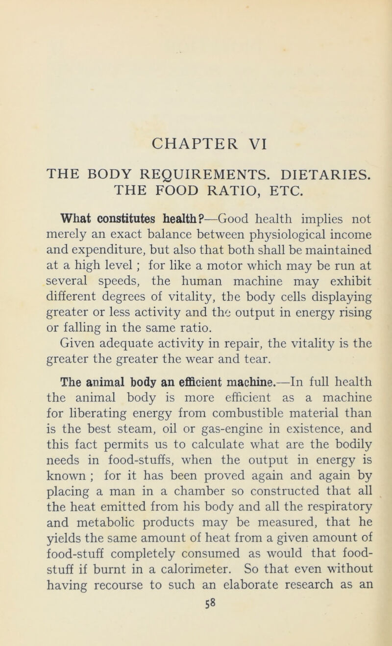 CHAPTER VI THE BODY REQUIREMENTS. DIETARIES. THE FOOD RATIO, ETC. What constitutes health?—Good health implies not merely an exact balance between physiological income and expenditure, but also that both shall be maintained at a high level; for like a motor which may be run at several speeds, the human machine may exhibit different degrees of vitality, the body cells displaying greater or less activity and the output in energy rising or falling in the same ratio. Given adequate activity in repair, the vitality is the greater the greater the wear and tear. The animal body an efficient machine.—In full health the animal body is more efficient as a machine for liberating energy from combustible material than is the best steam, oil or gas-engine in existence, and this fact permits us to calculate what are the bodily needs in food-stuffs, when the output in energy is known ; for it has been proved again and again by placing a man in a chamber so constructed that all the heat emitted from his body and all the respiratory and metabolic products may be measured, that he yields the same amount of heat from a given amount of food-stuff completely consumed as would that food- stuff if burnt in a calorimeter. So that even without having recourse to such an elaborate research as an