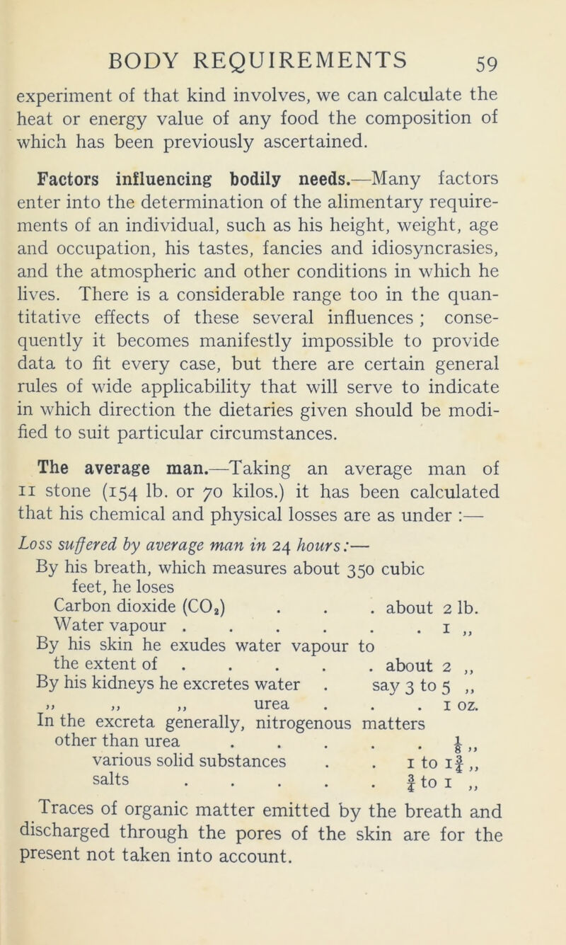 experiment of that kind involves, we can calculate the heat or energy value of any food the composition of which has been previously ascertained. Factors influencing bodily needs.—Many factors enter into the determination of the alimentary require- ments of an individual, such as his height, weight, age and occupation, his tastes, fancies and idiosyncrasies, and the atmospheric and other conditions in which he lives. There is a considerable range too in the quan- titative effects of these several influences; conse- quently it becomes manifestly impossible to provide data to fit every case, but there are certain general rules of wide applicability that will serve to indicate in which direction the dietaries given should be modi- fied to suit particular circumstances. The average man.—Taking an average man of II stone (154 lb. or 70 kilos.) it has been calculated that his chemical and physical losses are as under :— Loss suffered by average man in 24 hours:— By his breath, which measures about 350 cubic feet, he loses Carbon dioxide (CO2) . . . about 2 lb. Water vapour . . . . . . i „ By his skin he exudes water vapour to the extent of about 2 ,, By his kidneys he excretes water . say 3 to 5 ,, >> II 11T03, • • • I OZ. In the excreta generally, nitrogenous matters other than urea . . . . . | various solid substances . . i to if ,, salts f to I „ Traces of organic matter emitted by the breath and discharged through the pores of the skin are for the present not taken into account.