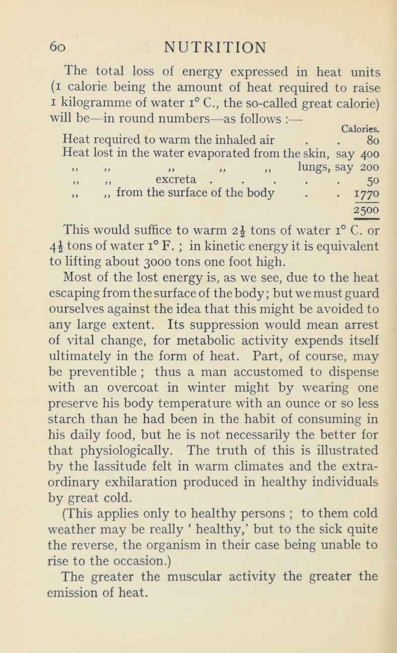 The total loss of energy expressed in heat units (i calorie being the amount of heat required to raise I kilogramme of water i° C., the so-called great calorie) will be—in round numbers—as follows :— Calories. Heat required to warm the inhaled air . . 8o Heat lost in the water evaporated from the skin, say 400 ,, ,, „ ,, „ lungs, say 200 ,, ,, excreta ..... 50 ,, ,, from the surface of the body . . 1770 This would suffice to warm 2| tons of water 1° C. or 4^ tons of water 1° F. ; in kinetic energy it is equivalent to lifting about 3000 tons one foot high. Most of the lost energy is, as we see, due to the heat escaping from the surface of the body; but we must guard ourselves against the idea that this might be avoided to any large extent. Its suppression would mean arrest of vital change, for metabolic activity expends itself ultimately in the form of heat. Part, of course, may be preventible ; thus a man accustomed to dispense with an overcoat in winter might by wearing one preserve his body temperature with an ounce or so less starch than he had been in the habit of consuming in his daily food, but he is not necessarily the better for that physiologically. The truth of this is illustrated by the lassitude felt in warm climates and the extra- ordinary exhilaration produced in healthy individuals by great cold. (This applies only to healthy persons ; to them cold weather may be really ‘ healthy,’ but to the sick quite the reverse, the organism in their case being unable to rise to the occasion.) The greater the muscular activity the greater the emission of heat.