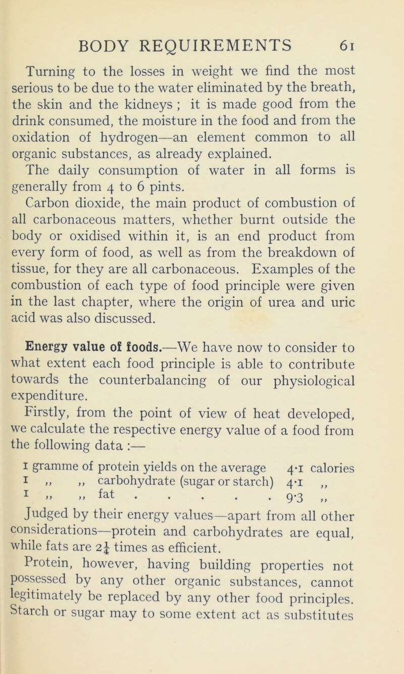 Turning to the losses in weight we find the most serious to be due to the water eliminated by the breath, the skin and the kidneys ; it is made good from the drink consumed, the moisture in the food and from the oxidation of hydrogen—an element common to all organic substances, as already explained. The daily consumption of water in all forms is generally from 4 to 6 pints. Carbon dioxide, the main product of combustion of all carbonaceous matters, whether burnt outside the body or oxidised within it, is an end product from every form of food, as well as from the breakdown of tissue, for they are all carbonaceous. Examples of the combustion of each type of food principle were given in the last chapter, where the origin of urea and uric acid was also discussed. Energy value of foods.—We have now to consider to what extent each food principle is able to contribute towards the counterbalancing of our physiological expenditure. Firstly, from the point of view of heat developed, we calculate the respective energy value of a food from the following data :— I gramme of protein yields on the average 4*1 calories I „ „ carbohydrate (sugar or starch) 4-1 „ I >. ,, fat ..... 9*3 ,, Judged by their energy values—apart from all other considerations—protein and carbohydrates are equal, while fats are times as efficient. Protein, however, having building properties not possessed by any other organic substances, cannot legitimately be replaced by any other food principles. Starch or sugar may to some extent act as substitutes