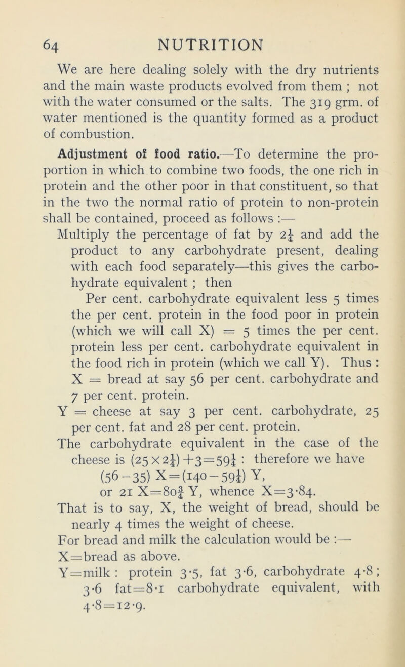 We are here dealing solely with the dry nutrients and the main waste products evolved from them ; not with the water consumed or the salts. The 319 grm. of water mentioned is the quantity formed as a product of combustion. Adjustment ol food ratio.—To determine the pro- portion in which to combine two foods, the one rich in protein and the other poor in that constituent, so that in the two the normal ratio of protein to non-protein shall be contained, proceed as follows :— Multiply the percentage of fat by 2^ and add the product to any carbohydrate present, dealing with each food separately—this gives the carbo- hydrate equivalent ; then Per cent, carbohydrate equivalent less 5 times the per cent, protein in the food poor in protein (which we will call X) = 5 times the per cent, protein less per cent, carbohydrate equivalent in the food rich in protein (which we call Y). Thus : X = bread at say 56 per cent, carbohydrate and 7 per cent, protein. Y = cheese at say 3 per cent, carbohydrate, 25 per cent, fat and 28 per cent, protein. The carbohydrate equivalent in the case of the cheese is (25 X2j)+3=59J : therefore we have (56-35) X = (i40-59i) Y, or 21 X=8o| Y, whence X=3-84. That is to say, X, the weight of bread, should be nearly 4 times the weight of cheese. For bread and milk the calculation would be :— X=bread as above. Y=milk: protein 3-5, fat 3-6, carbohydrate 4-8; 3-6 fat = 8-I carbohydrate equivalent, with 4*8 = i2-9.