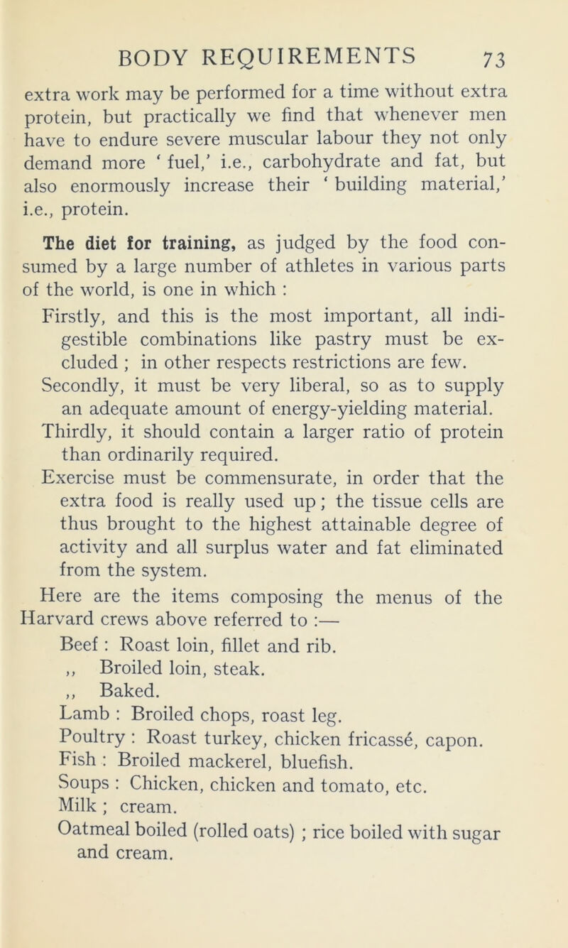 extra work may be performed for a time without extra protein, but practically we find that whenever men have to endure severe muscular labour they not only demand more ‘ fuel,’ i.e., carbohydrate and fat, but also enormously increase their ‘ building material,’ i.e., protein. The diet for training, as judged by the food con- sumed by a large number of athletes in various parts of the world, is one in which : Firstly, and this is the most important, all indi- gestible combinations like pastry must be ex- cluded ; in other respects restrictions are few. Secondly, it must be very liberal, so as to supply an adequate amount of energy-yielding material. Thirdly, it should contain a larger ratio of protein than ordinarily required. Exercise must be commensurate, in order that the extra food is really used up; the tissue cells are thus brought to the highest attainable degree of activity and all surplus water and fat eliminated from the system. Here are the items composing the menus of the Harvard crews above referred to :— Beef: Roast loin, fillet and rib. ,, Broiled loin, steak. ,, Baked. Lamb : Broiled chops, roast leg. Poultry : Roast turkey, chicken fricasse, capon. Fish : Broiled mackerel, bluefish. Soups : Chicken, chicken and tomato, etc. Milk ; cream. Oatmeal boiled (rolled oats) ; rice boiled with sugar and cream.