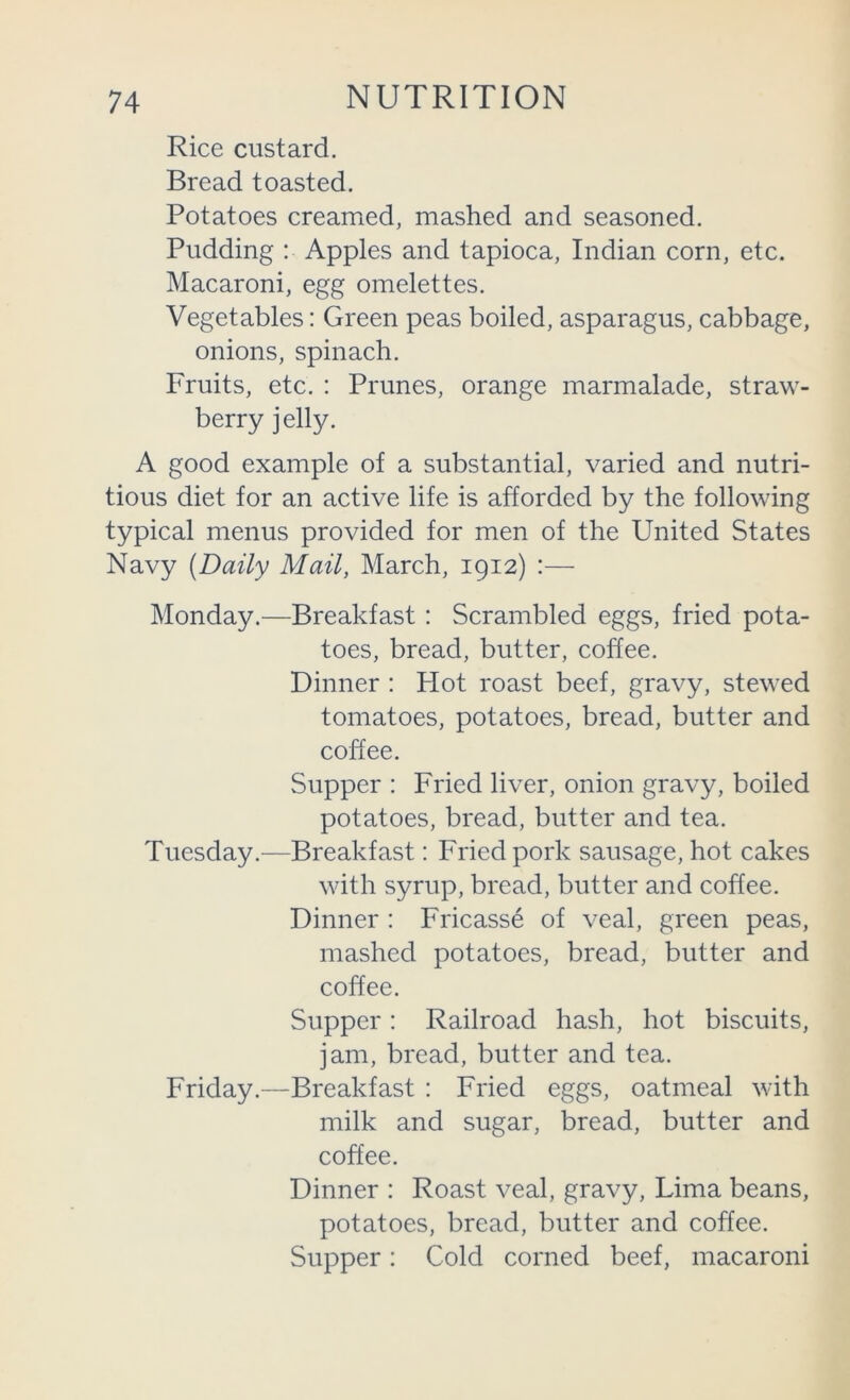 Rice custard. Bread toasted. Potatoes creamed, mashed and seasoned. Pudding : Apples and tapioca, Indian corn, etc. Macaroni, egg omelettes. Vegetables: Green peas boiled, asparagus, cabbage, onions, spinach. Fruits, etc. : Prunes, orange marmalade, straw- berry jelly. A good example of a substantial, varied and nutri- tious diet for an active life is afforded by the following typical menus provided for men of the United States Navy (Daily Mail, March, 1912) :— Monday.—Breakfast : Scrambled eggs, fried pota- toes, bread, butter, coffee. Dinner : Hot roast beef, gravy, stewed tomatoes, potatoes, bread, butter and coffee. Supper : Fried liver, onion gravy, boiled potatoes, bread, butter and tea. Tuesday—Breakfast: Fried pork sausage, hot cakes with syrup, bread, butter and coffee. Dinner : Fricasse of veal, green peas, mashed potatoes, bread, butter and coffee. Supper: Railroad hash, hot biscuits, jam, bread, butter and tea. Friday.—Breakfast : Fried eggs, oatmeal with milk and sugar, bread, butter and coffee. Dinner : Roast veal, gravy, Lima beans, potatoes, bread, butter and coffee. Supper: Cold corned beef, macaroni