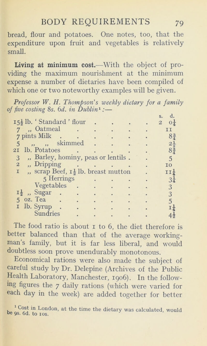 bread, flour and potatoes. One notes, too, that the expenditure upon fruit and vegetables is relatively small. Living at minimum cost.—With the object of pro- viding the maximum nourishment at the minimum expense a number of dietaries have been compiled of which one or two noteworthy examples will be given. Professor W. H. Thompson's weekly dietary for a family of five costing 8s. 6d. in Dublin'^:— s. d. 15I lb. ‘ Standard ’ flour 7 „ Oatmeal . . . . 7 pints Milk ..... 5 „ ,, skimmed 21 lb. Potatoes . . . . 3 ,, Barley, hominy, peas or lentils . 2 „ Dripping . . . . I ,, scrap Beef, lb. breast mutton 5 Herrings Vegetables . . . . „ Sugar 5 oz. Tea I lb. Syrup . . . . . Sundries . . . . 2 ol 1 8| 5 10 iii 3i 3 3 5 The food ratio is about i to 6, the diet therefore is better balanced than that of the average working- man’s family, but it is far less liberal, and would doubtless soon prove unendurably monotonous. Economical rations were also made the subject of careful study by Dr. Delepine (Archives of the Public Health Laboratory, Manchester, 1906). In the follow- figures the 7 daily rations (which were varied for each day in the week) are added together for better Cost in London, at the time the dietary was calculated, would be 9s. 6d. to los.