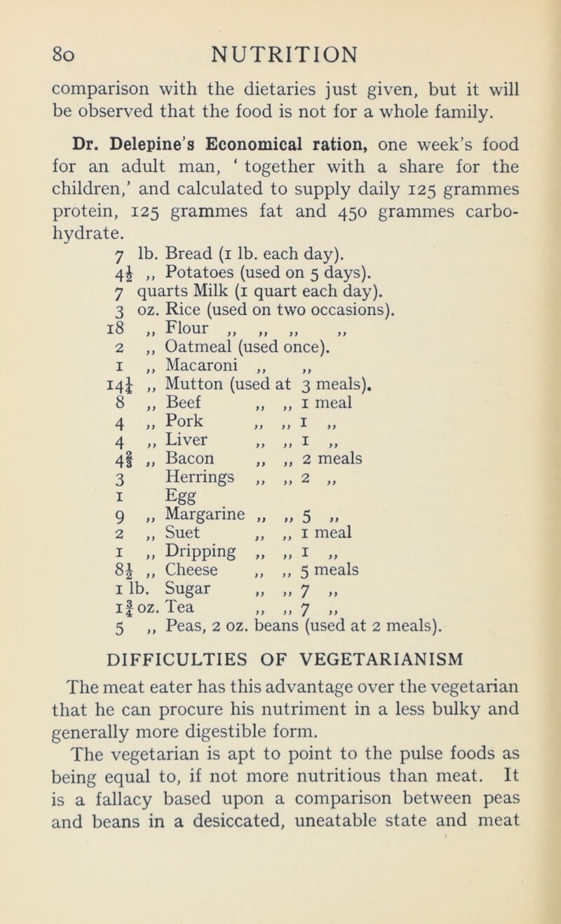 comparison with the dietaries just given, but it will be observed that the food is not for a whole family. Dr. Delepine’s Economical ration, one week’s food for an adult man, ‘ together with a share for the children,’ and calculated to supply daily 125 grammes protein, 125 grammes fat and 450 grammes carbo- hydrate. 7 lb. Bread (i lb. each day). 4^ ,, Potatoes (used on 5 days). 7 quarts Milk (i quart each day). 3 oz. Rice (used on two occasions). 18 „ Flour „ „ „ 2 ,, Oatmeal (used once). I ,, Macaroni ,, ,, Ml » Mutton (used at 3 meals) 8 „ Beef f y y y I meal 4 » Pork } y y y I „ 4 Liver y y yy I „ 4I »» Bacon yy yy 2 meals 3 Herrings y y y y 2 „ I Egg 9 ,, Margarine yy yy 5 „ 2 „ Suet y y yy I meal I „ Dripping yy y y I „ 81 „ Cheese yy y y 5 meals I lb. Sugar y y y y 7 ,, if oz. Tea y y y y 7 .. 5 ,, Peas, 2 oz. beans (used at 2 meals). DIFFICULTIES OF VEGETARIANISM The meat eater has this advantage over the vegetarian that he can procure his nutriment in a less bulky and generally more digestible form. The vegetarian is apt to point to the pulse foods as being equal to, if not more nutritious than meat. It is a fallacy based upon a comparison between peas and beans in a desiccated, uneatable state and meat
