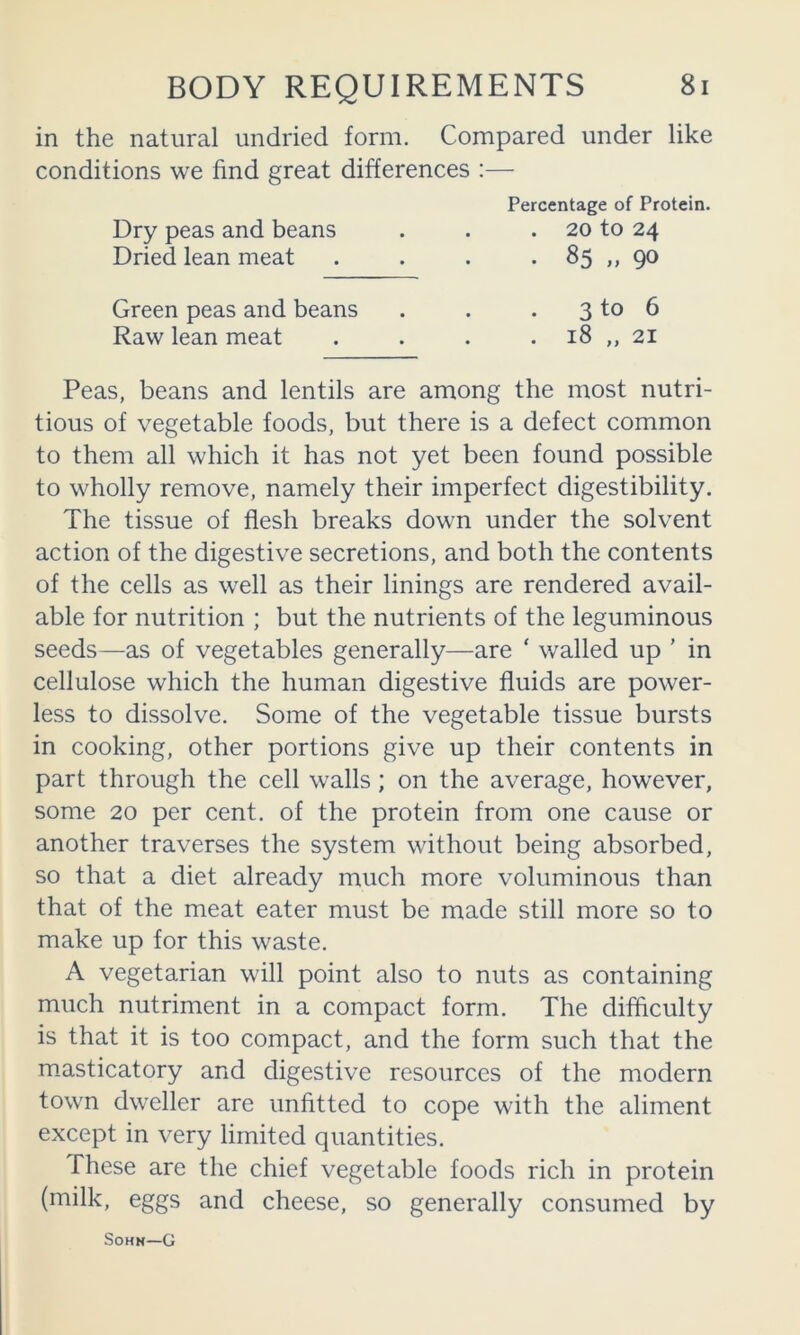 in the natural undried form. Compared under like conditions we find great differences :— Percentage of Protein. Dry peas and beans . . . 20 to 24 Dried lean meat . . . • 85 ,, 9® Green peas and beans . . . 3 to 6 Raw lean meat . . . . 18 „ 21 Peas, beans and lentils are among the most nutri- tious of vegetable foods, but there is a defect common to them all which it has not yet been found possible to wholly remove, namely their imperfect digestibility. The tissue of flesh breaks down under the solvent action of the digestive secretions, and both the contents of the cells as well as their linings are rendered avail- able for nutrition ; but the nutrients of the leguminous seeds—as of vegetables generally—are ‘ walled up ' in cellulose which the human digestive fluids are power- less to dissolve. Some of the vegetable tissue bursts in cooking, other portions give up their contents in part through the cell walls; on the average, however, some 20 per cent, of the protein from one cause or another traverses the system without being absorbed, so that a diet already much more voluminous than that of the meat eater must be made still more so to make up for this waste. A vegetarian will point also to nuts as containing much nutriment in a compact form. The difficulty is that it is too compact, and the form such that the m.asticatory and digestive resources of the modern town dweller are unfitted to cope with the aliment except in very limited quantities. These are the chief vegetable foods rich in protein (milk, eggs and cheese, so generally consumed by SoHN—G