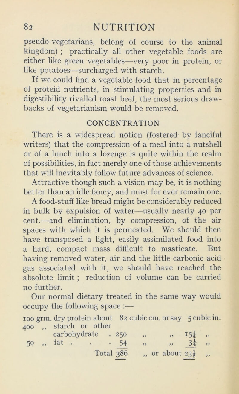 pseudo-vegetarians, belong of course to the animal kingdom) ; practically all other vegetable foods are either like green vegetables—very poor in protein, or like potatoes—surcharged with starch. If we could find a vegetable food that in percentage of proteid nutrients, in stimulating properties and in digestibility rivalled roast beef, the most serious draw- backs of vegetarianism would be removed. CONCENTRATION There is a widespread notion (fostered by fanciful writers) that the compression of a meal into a nutshell or of a lunch into a lozenge is quite within the realm of possibilities, in fact merely one of those achievements that will inevitably follow future advances of science. Attractive though such a vision may be, it is nothing better than an idle fancy, and must for ever remain one. A food-stuff like bread might be considerably reduced in bulk by expulsion of water—usually nearly 40 per cent.—and elimination, by compression, of the air spaces with which it is permeated. We should then have transposed a light, easily assimilated food into a hard, compact mass difficult to masticate. But having removed water, air and the little carbonic acid gas associated with it, we should have reached the absolute limit ; reduction of volume can be carried no further. Our normal dietary treated in the same way would occupy the following space :— 100 grm. dry protein about 82 cubic cm. or say 5 cubic in. 400 ,, starch or other carbohydrate . 250 ,, ,, 15J 50 ,, fat . . • 54 >> >> 84 >> Total 386 ,, or about 23^