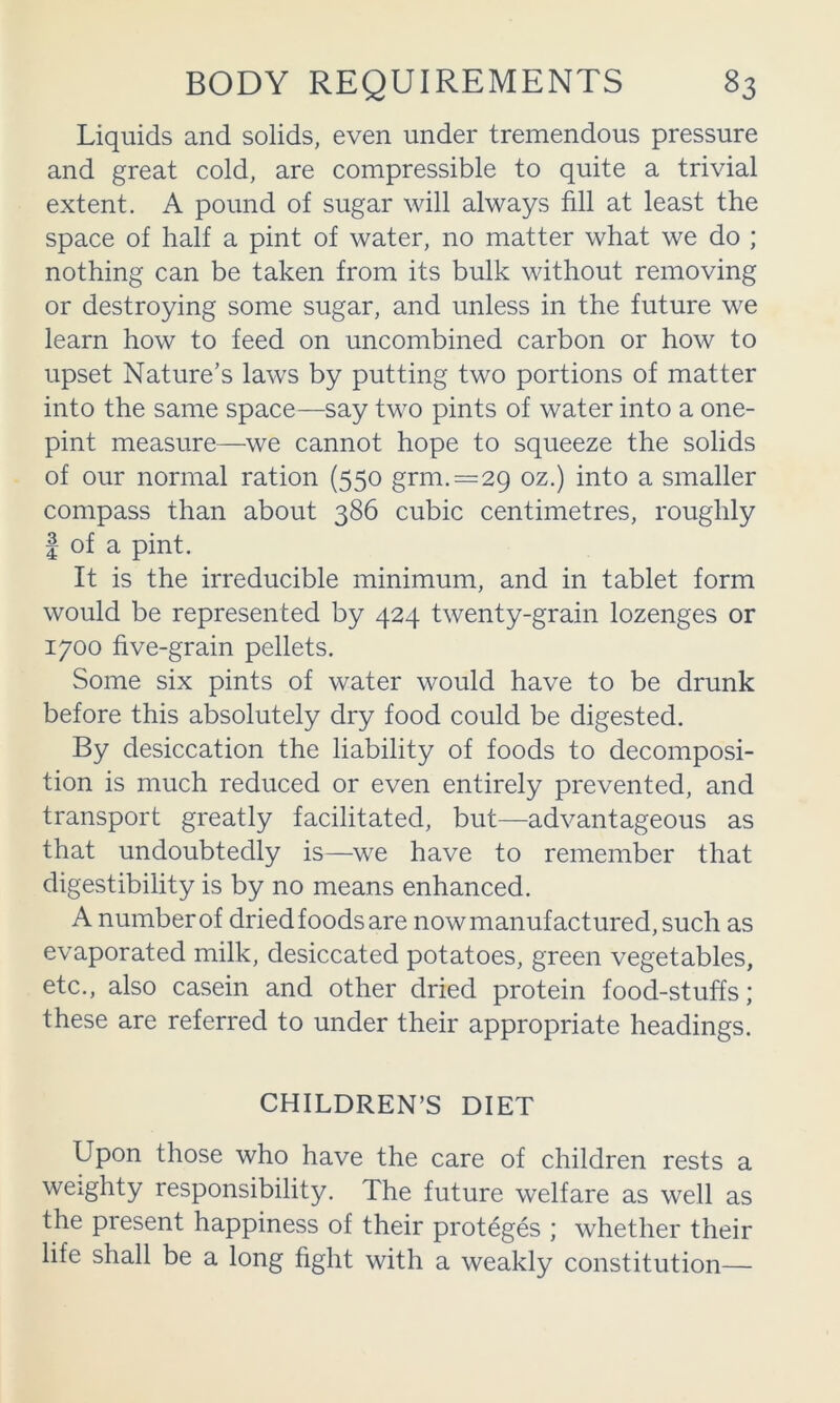 Liquids and solids, even under tremendous pressure and great cold, are compressible to quite a trivial extent. A pound of sugar will always fill at least the space of half a pint of water, no matter what we do ; nothing can be taken from its bulk without removing or destroying some sugar, and unless in the future we learn how to feed on uncombined carbon or how to upset Nature's laws by putting two portions of matter into the same space—say two pints of water into a one- pint measure—we cannot hope to squeeze the solids of our normal ration (550 grm.=29 ^ smaller compass than about 386 cubic centimetres, roughly I of a pint. It is the irreducible minimum, and in tablet form would be represented by 424 twenty-grain lozenges or 1700 five-grain pellets. Some six pints of water would have to be drunk before this absolutely dry food could be digested. By desiccation the liability of foods to decomposi- tion is much reduced or even entirely prevented, and transport greatly facilitated, but—advantageous as that undoubtedly is—we have to remember that digestibility is by no means enhanced. A number of dried foods are now manufactured, such as evaporated milk, desiccated potatoes, green vegetables, etc., also casein and other dried protein food-stuffs; these are referred to under their appropriate headings. CHILDREN’S DIET Upon those who have the care of children rests a weighty responsibility. The future welfare as well as the present happiness of their proteges ; whether their life shall be a long fight with a weakly constitution—