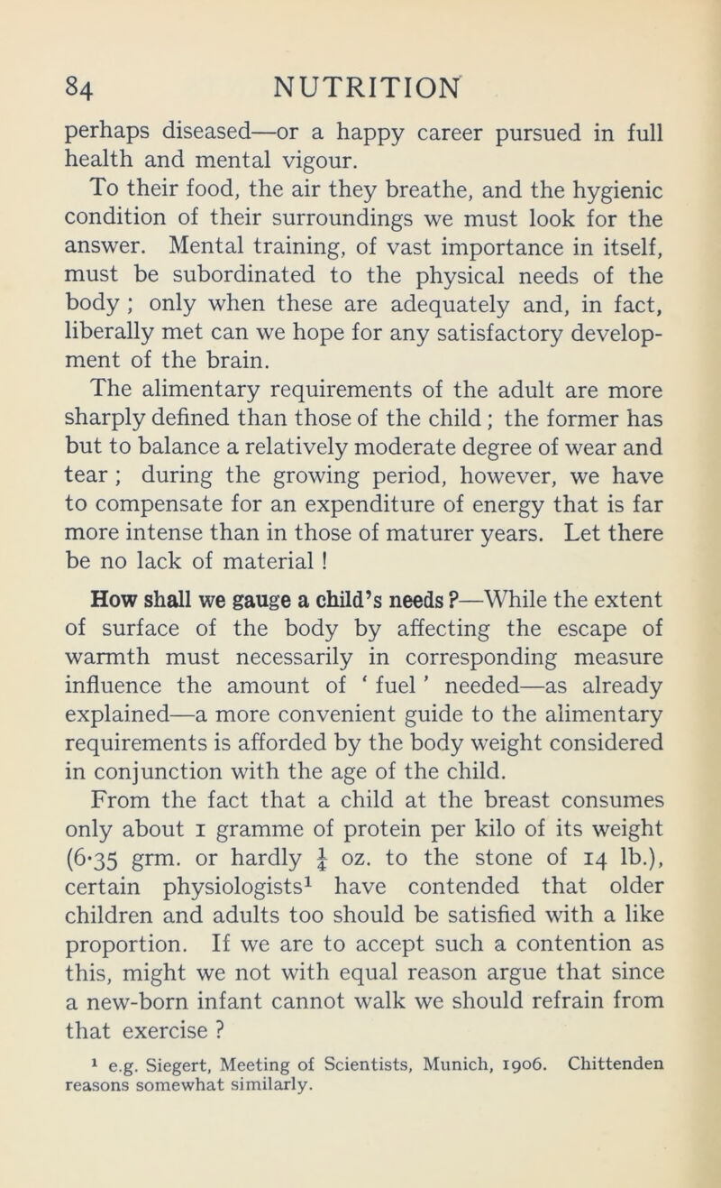 perhaps diseased—or a happy career pursued in full health and mental vigour. To their food, the air they breathe, and the hygienic condition of their surroundings we must look for the answer. Mental training, of vast importance in itself, must be subordinated to the physical needs of the body ; only when these are adequately and, in fact, liberally met can we hope for any satisfactory develop- ment of the brain. The alimentary requirements of the adult are more sharply defined than those of the child; the former has but to balance a relatively moderate degree of wear and tear ; during the growing period, however, we have to compensate for an expenditure of energy that is far more intense than in those of maturer years. Let there be no lack of material! How shall we gauge a child’s needs ?—While the extent of surface of the body by affecting the escape of warmth must necessarily in corresponding measure influence the amount of ‘ fuel' needed—as already explained—a more convenient guide to the alimentary requirements is afforded by the body w'eight considered in conjunction with the age of the child. From the fact that a child at the breast consumes only about i gramme of protein per kilo of its weight (6’35 grm. or hardly J oz. to the stone of 14 lb.), certain physiologists^ have contended that older children and adults too should be satisfied with a like proportion. If we are to accept such a contention as this, might we not with equal reason argue that since a new-born infant cannot walk we should refrain from that exercise ? ^ e.g. Siegert, Meeting of Scientists, Munich, 1906. Chittenden reasons somewhat similarly.