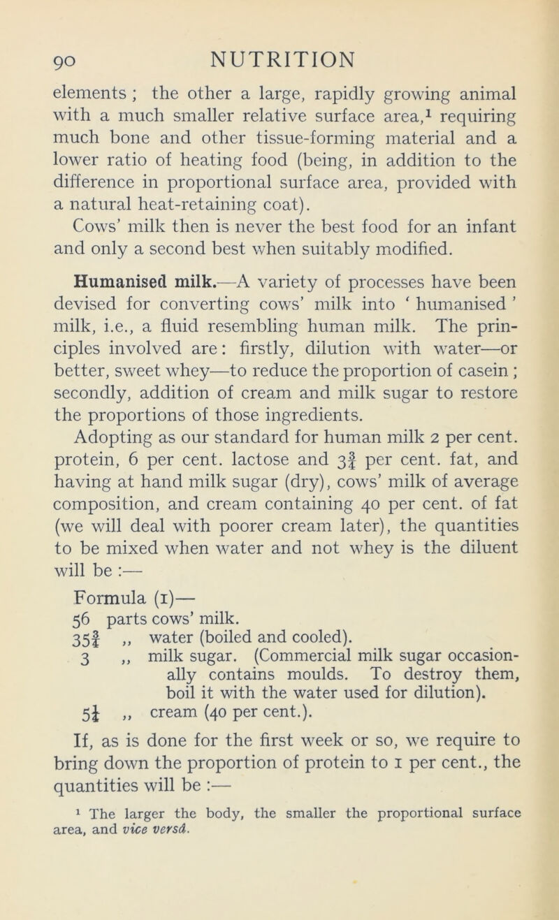 elements ; the other a large, rapidly growing animal with a much smaller relative surface area,^ requiring much bone and other tissue-forming material and a lower ratio of heating food (being, in addition to the difference in proportional surface area, provided with a natural heat-retaining coat). Cows’ milk then is never the best food for an infant and only a second best when suitably modified. Humanised milk.—A variety of processes have been devised for converting cows’ milk into ‘ humanised ’ milk, i.e., a fluid resembling human milk. The prin- ciples involved are: firstly, dilution with water—or better, sweet whey—to reduce the proportion of casein ; secondly, addition of cream and milk sugar to restore the proportions of those ingredients. Adopting as our standard for human milk 2 per cent, protein, 6 per cent, lactose and 3I per cent, fat, and having at hand milk sugar (dry), cows’ milk of average composition, and cream containing 40 per cent, of fat (we will deal with poorer cream later), the quantities to be mixed when water and not whey is the diluent will be :— Formula (i)— 56 parts cows’ milk. 35l water (boiled and cooled). 3 ,, milk sugar. (Commercial milk sugar occasion- ally contains moulds. To destroy them, boil it with the water used for dilution). 5i ,, cream (40 per cent.). If, as is done for the first week or so, we require to bring down the proportion of protein to i per cent., the quantities will be :— ^ The larger the body, the smaller the proportional surface area, and vice versd.