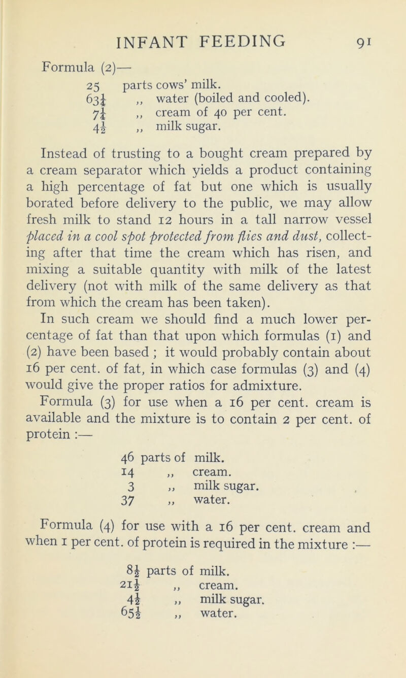 Formula (2)— 25 parts cows’ milk. 63^ ,, water (boiled and cooled), 7I ,, cream of 40 per cent. 4| ,, milk sugar. Instead of trusting to a bought cream prepared by a cream separator which yields a product containing a high percentage of fat but one which is usually borated before delivery to the public, we may allow fresh milk to stand 12 hours in a tall narrow vessel placed in a cool spot protected from flies and dust, collect- ing after that time the cream which has risen, and mixing a suitable quantity with milk of the latest delivery (not with milk of the same delivery as that from which the cream has been taken). In such cream we should find a much low'er per- centage of fat than that upon which formulas (i) and (2) have been based ; it would probably contain about 16 per cent, of fat, in which case formulas (3) and (4) would give the proper ratios for admixture. Formula (3) for use when a 16 per cent, cream is available and the mixture is to contain 2 per cent, of protein :— 46 parts of milk. 14 ,, cream. 3 ,, milk sugar. 37 „ water. Formula (4) for use with a 16 per cent, cream and when I per cent, of protein is required in the mixture :— 8| parts of milk. 2i| ,, cream. 4i ,, milk sugar. 65I ,, water.