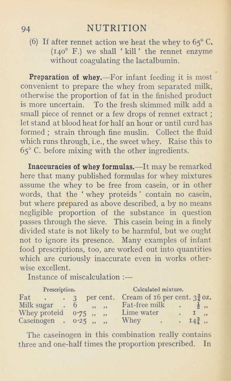 (6) If after rennet action we heat the whey to 65° C. (140° F.) we shall ‘ kill ’ the rennet enzyme without coagulating the lactalbumin. Preparation of whey.—For infant feeding it is most convenient to prepare the whey from separated milk, otherwise the proportion of fat in the finished product is more uncertain. To the fresh skimmed milk add a small piece of rennet or a few drops of rennet extract ; let stand at blood heat for half an hour or until curd has formed ; strain through fine muslin. Collect the fluid which runs through, i.e., the sweet whey. Raise this to 65'^ C. before mixing with the other ingredients. Inaccuracies of whey formulas.—It may be remarked here that many published formulas for whey mixtures assume the whey to be free from casein, or in other words, that the ‘ whey proteids ’ contain no casein, but where prepared as above described, a by no means negligible proportion of the substance in question passes through the sieve. This casein being in a finely divided state is not likely to be harmful, but we ought not to ignore its presence. Many examples of infant food prescriptions, too, are worked out into quantities which are curiously inaccurate even in works other- wise excellent. Instance of miscalculation :— Prescription. Calculated mixture. Fat . . 3 percent. Cream of 16 per cent. 3 foz. Milk sugar .6 ,, ,, Fat-free milk . ^ „ Whey proteid 075 ,, ,, Lime water . i ,, Caseinogen . 0-25 ,, ,, Whey . . iqf ,, The caseinogen in this combination really contains three and one-half times the proportion prescribed. In