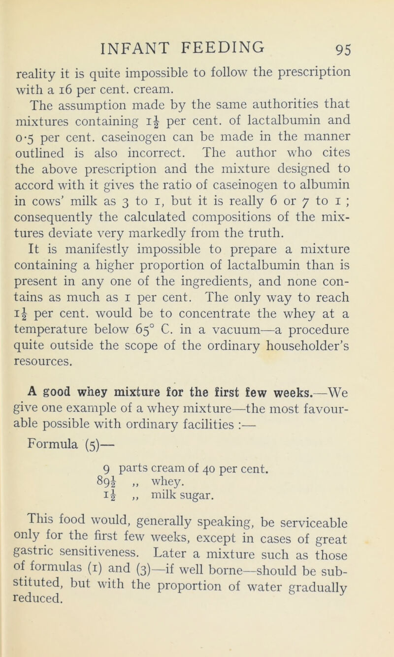 reality it is quite impossible to follow the prescription with a i6 per cent, cream. The assumption made by the same authorities that mixtures containing i| per cent, of lactalbumin and 0*5 per cent, caseinogen can be made in the manner outlined is also incorrect. The author who cites the above prescription and the mixture designed to accord with it gives the ratio of caseinogen to albumin in cows’ milk as 3 to i, but it is really 6 or 7 to i ; consequently the calculated compositions of the mix- tures deviate very markedly from the truth. It is manifestly impossible to prepare a mixture containing a higher proportion of lactalbumin than is present in any one of the ingredients, and none con- tains as much as i per cent. The only way to reach 11 per cent, would be to concentrate the whey at a temperature below 65° C. in a vacuum—a procedure quite outside the scope of the ordinary householder’s resources. A good whey mixture for the first few weeks.—We give one example of a whey mixture—the most favour- able possible with ordinary facilities :— Formula (5)— This food would, generally speaking, be serviceable only for the first few weeks, except in cases of great gastric sensitiveness. Later a mixture such as those of foimulas (i) and (3)—if well borne—should be sub- stituted, but with the proportion of water gradually reduced. 9 parts cream of 40 per cent, hi „ whey. 11 ,, milk sugar.