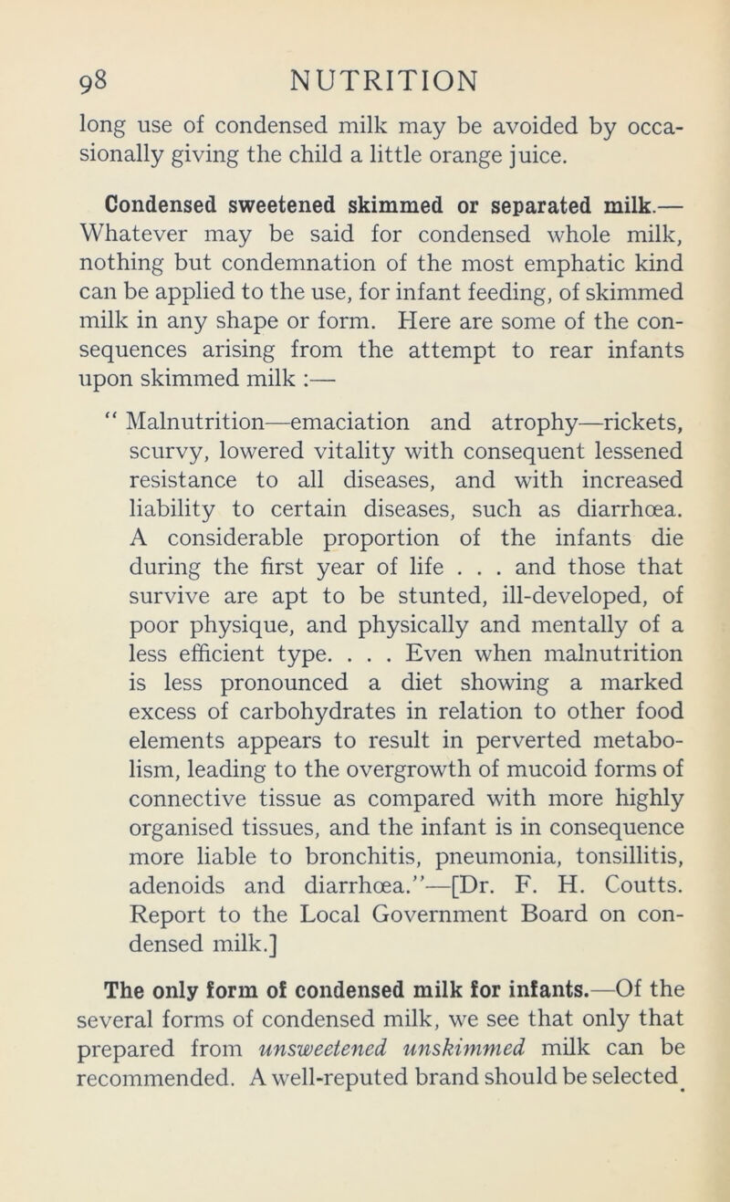 long use of condensed milk may be avoided by occa- sionally giving the child a little orange juice. Condensed sweetened skimmed or separated milk.— Whatever may be said for condensed whole milk, nothing but condemnation of the most emphatic kind can be applied to the use, for infant feeding, of skimmed milk in any shape or form. Here are some of the con- sequences arising from the attempt to rear infants upon skimmed milk :— “ Malnutrition—emaciation and atrophy—rickets, scurvy, lowered vitality with consequent lessened resistance to all diseases, and with increased liability to certain diseases, such as diarrhoea. A considerable proportion of the infants die during the first year of life . . . and those that survive are apt to be stunted, ill-developed, of poor physique, and physically and mentally of a less efficient type. . . . Even when malnutrition is less pronounced a diet showing a marked excess of carbohydrates in relation to other food elements appears to result in perverted metabo- lism, leading to the overgrowth of mucoid forms of connective tissue as compared with more highly organised tissues, and the infant is in consequence more liable to bronchitis, pneumonia, tonsillitis, adenoids and diarrhoea.”—[Dr. F. H. Coutts. Report to the Local Government Board on con- densed milk.] The only form of condensed milk for infants.—Of the several forms of condensed milk, we see that only that prepared from unsweetened unskimmed milk can be recommended. A well-reputed brand should be selected^