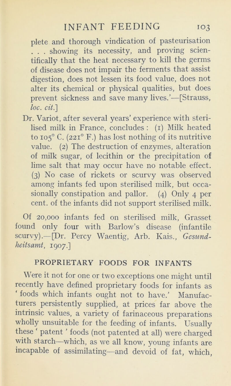 plete and thorough vindication of pasteurisation . . . showing its necessity, and proving scien- tifically that the heat necessary to kill the germs of disease does not impair the ferments that assist digestion, does not lessen its food value, does not alter its chemical or physical qualities, but does prevent sickness and save many lives/—[Strauss, loc. cit.'] Dr. Variot, after several years’ experience with steri- lised milk in France, concludes : (i) Milk heated to 105° C, (221° F.) has lost nothing of its nutritive value. (2) The destruction of enzymes, alteration of milk sugar, of lecithin or the precipitation of lime salt that may occur have no notable effect. (3) No case of rickets or scurvy was observed among infants fed upon sterilised milk, but occa- sionally constipation and pallor. (4) Only 4 per cent, of the infants did not support sterilised milk. Of 20,000 infants fed on sterilised milk, Grasset found only four with Barlow’s disease (infantile scurvy).— [Dr. Percy Waentig, Arb. Kais., Gesund- heitsamt, 1907.] PROPRIETARY FOODS FOR INFANTS Were it not for one or two exceptions one might until recently have defined proprietary foods for infants as ‘ foods which infants ought not to have.’ Manufac- turers persistently supplied, at prices far above the intrinsic values, a variety of farinaceous preparations wholly unsuitable for the feeding of infants. Usually these ‘ patent ’ foods (not patented at all) were charged with starch—which, as we all know, young infants are incapable of assimilating—and devoid of fat, which,