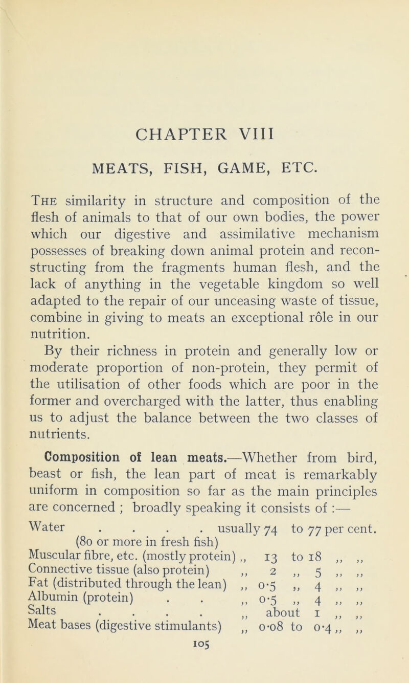 CHAPTER VIII MEATS, FISH, GAME, ETC. The similarity in structure and composition of the flesh of animals to that of our own bodies, the power which our digestive and assimilative mechanism possesses of breaking down animal protein and recon- structing from the fragments human flesh, and the lack of anything in the vegetable kingdom so well adapted to the repair of our unceasing waste of tissue, combine in giving to meats an exceptional role in our nutrition. By their richness in protein and generally low or moderate proportion of non-protein, they permit of the utilisation of other foods which are poor in the former and overcharged with the latter, thus enabling us to adjust the balance between the two classes of nutrients. Composition of lean meats.—Whether from bird, beast or fish, the lean part of meat is remarkably uniform in composition so far as the main principles are concerned ; broadly speaking it consists of Water .... usually 74 to 77 per cent. (80 or more in fresh fish) Muscular fibre, etc. (mostly protein) ,, Connective tissue (also protein) Fat (distributed through the lean) Albumin (protein) Salts .... Meat bases (digestive stimulants) } i 13 2 0-5 0-5 to 18 ,, 5 4 4 about I ,, o-o8 to 0*4,,