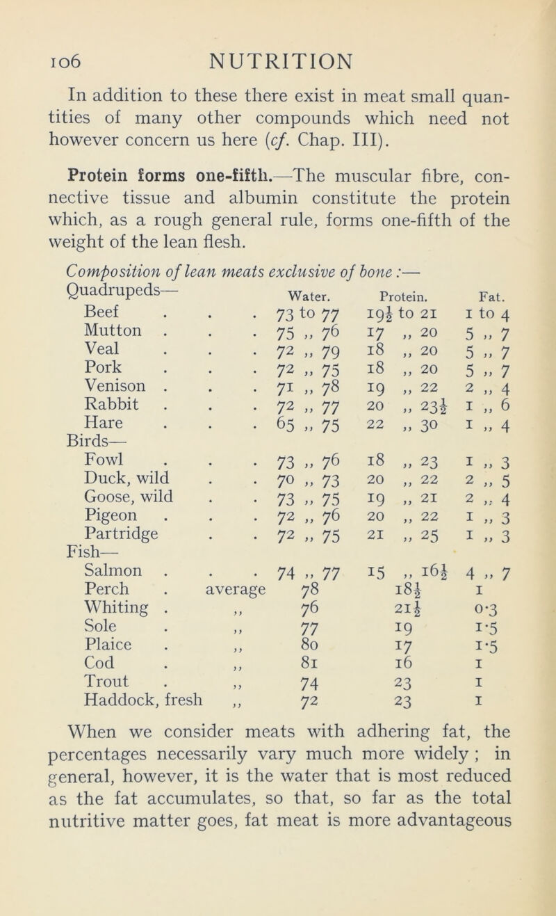 In addition to these there exist in meat small quan- tities of many other compounds which need not however concern us here [cf. Chap. III). Protein forms one-fifth.—The muscular fibre, con- nective tissue and albumin constitute the protein which, as a rough general rule, forms one-fifth of the weight of the lean flesh. Composition of lean meats exclusive of hone:— Quadrupeds— Water. Proteirr. Fat. Beef 73 to 77 19Ito 21 I to 4 Mutton 75 ,, 76 17 „ 20 S 7 Veal 72 „ 79 18 „ 20 5 7 Pork 72 „ 75 18 „ 20 5 „ 7 Venison . 71 78 19 „ 22 2 „ 4 Rabbit 72 „ 77 20 ,, 231 I „ 6 Hare Birds— 65 ,, 75 22 „ 30 I „ 4 Fowl 73 „ 76 18 ,, 23 I » 3 Duck, wild 70 „ 73 20 „ 22 2 5 Goose, wild 73 „ 75 19 „ 21 2 4 Pigeon 72 „ 76 20 „ 22 I ,, 3 Partridge Fish— 72 „ 75 21 ,, 25 I „ 3 Salmon • • 74 M 77 15 „ 16J 4 7 Perch average 78 i8i I Whiting . ») 76 21J 0-3 Sole ) 9 77 19 1-5 Plaice 9 9 80 17 1-5 Cod 9 9 81 16 I Trout 9 9 74 23 I Haddock, fresh 9 9 72 23 I When we consider meats with adhering fat, the percentages necessarily vary much more widely ; in general, however, it is the water that is most reduced as the fat accumulates, so that, so far as the total nutritive matter goes, fat meat is more advantageous