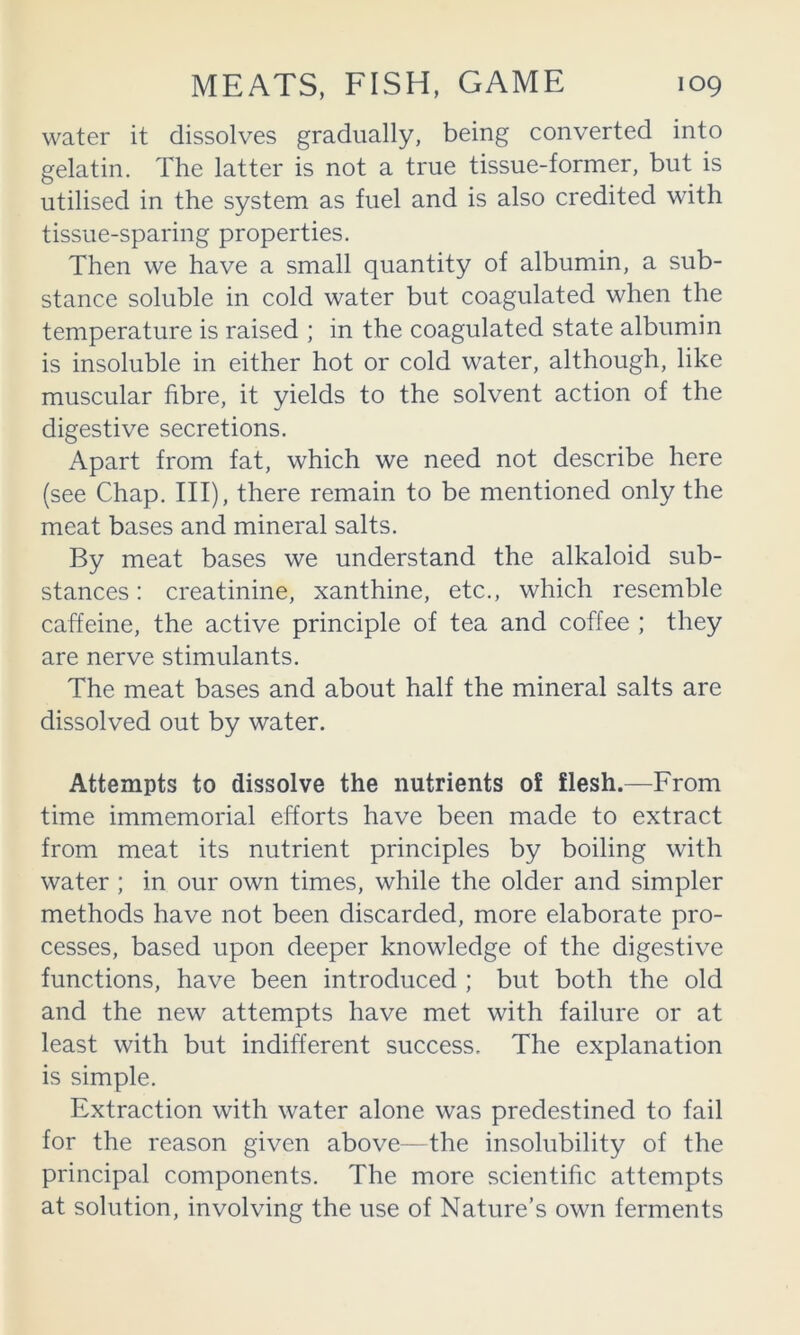 water it dissolves gradually, being converted into gelatin. The latter is not a true tissue-former, but is utilised in the system as fuel and is also credited with tissue-sparing properties. Then we have a small quantity of albumin, a sub- stance soluble in cold water but coagulated when the temperature is raised ; in the coagulated state albumin is insoluble in either hot or cold water, although, like muscular fibre, it yields to the solvent action of the digestive secretions. Apart from fat, which we need not describe here (see Chap. Ill), there remain to be mentioned only the meat bases and mineral salts. By meat bases we understand the alkaloid sub- stances : creatinine, xanthine, etc., which resemble caffeine, the active principle of tea and coffee ; they are nerve stimulants. The meat bases and about half the mineral salts are dissolved out by water. Attempts to dissolve the nutrients of flesh.—From time immemorial efforts have been made to extract from meat its nutrient principles by boiling with water; in our own times, while the older and simpler methods have not been discarded, more elaborate pro- cesses, based upon deeper knowledge of the digestive functions, have been introduced ; but both the old and the new attempts have met with failure or at least with but indifferent success. The explanation is simple. Extraction with water alone was predestined to fail for the reason given above—the insolubility of the principal components. The more scientific attempts at solution, involving the use of Nature’s own ferments
