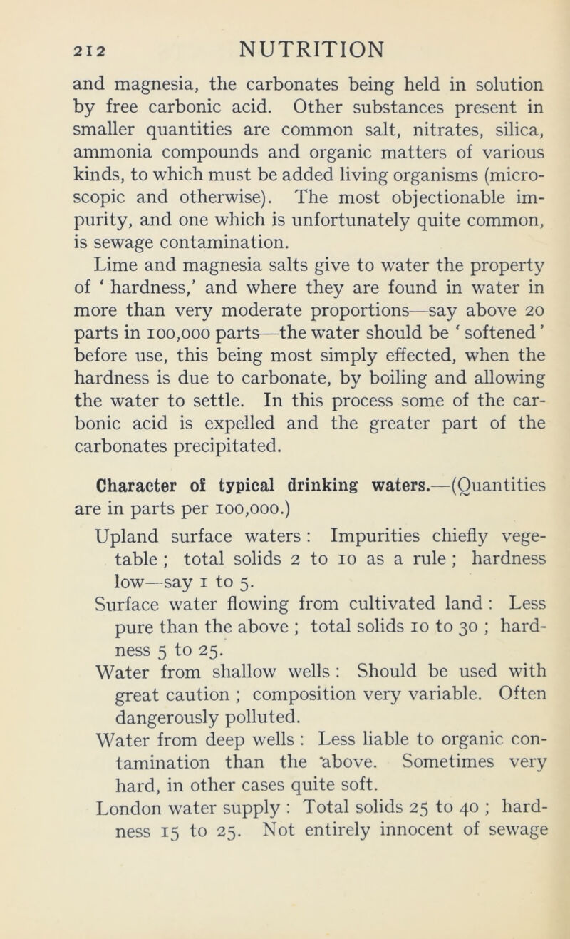 and magnesia, the carbonates being held in solution by free carbonic acid. Other substances present in smaller quantities are common salt, nitrates, silica, ammonia compounds and organic matters of various kinds, to which must be added living organisms (micro- scopic and otherwise). The most objectionable im- purity, and one which is unfortunately quite common, is sewage contamination. Lime and magnesia salts give to water the property of ‘ hardness,’ and where they are found in water in more than very moderate proportions—say above 20 parts in 100,000 parts—the water should be ‘ softened ’ before use, this being most simply effected, when the hardness is due to carbonate, by boiling and allowing the water to settle. In this process some of the car- bonic acid is expelled and the greater part of the carbonates precipitated. Character of typical drinking waters.—(Quantities are in parts per 100,000.) Upland surface waters : Impurities chiefly vege- table ; total solids 2 to 10 as a rule ; hardness low—say I to 5. Surface water flowing from cultivated land : Less pure than the above ; total solids 10 to 30 ; hard- ness 5 to 25. Water from shallow wells : Should be used with great caution ; composition very variable. Often dangerously polluted. Water from deep wells : Less liable to organic con- tamination than the ‘above. Sometimes very hard, in other cases quite soft. London water supply : Total solids 25 to 40 ; hard- ness 15 to 25. Not entirely innocent of sewage