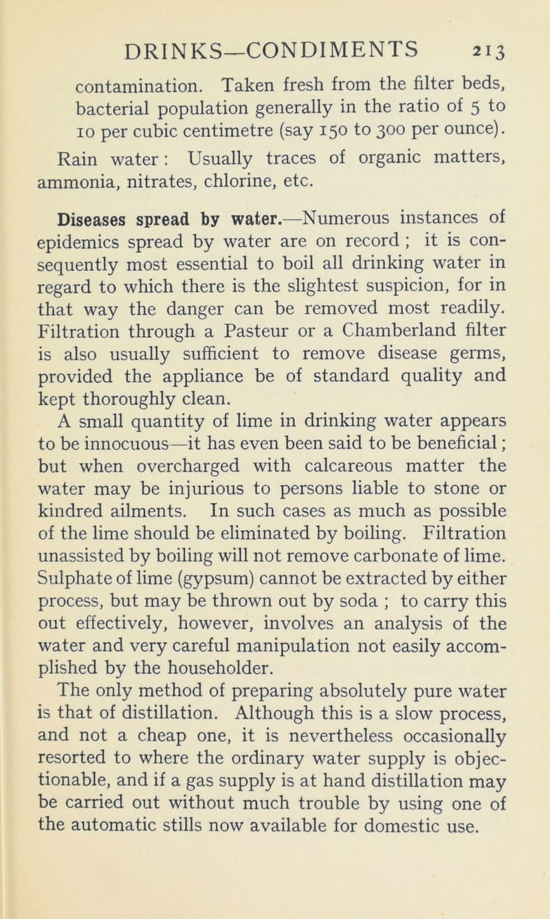 contamination. Taken fresh from the filter beds, bacterial population generally in the ratio of 5 to 10 per cubic centimetre (say 150 to 300 per ounce). Rain water: Usually traces of organic matters, ammonia, nitrates, chlorine, etc. Diseases spread by water.—Numerous instances of epidemics spread by water are on record ; it is con- sequently most essential to boil all drinking water in regard to which there is the slightest suspicion, for in that way the danger can be removed most readily. Filtration through a Pasteur or a Chamberland filter is also usually sufficient to remove disease germs, provided the appliance be of standard quality and kept thoroughly clean. A small quantity of lime in drinking water appears to be innocuous—it has even been said to be beneficial; but when overcharged with calcareous matter the water may be injurious to persons liable to stone or kindred ailments. In such cases as much as possible of the lime should be eliminated by boiling. Filtration unassisted by boiling will not remove carbonate of lime. Sulphate of lime (gypsum) cannot be extracted by either process, but may be thrown out by soda ; to carry this out effectively, however, involves an analysis of the water and very careful manipulation not easily accom- plished by the householder. The only method of preparing absolutely pure water is that of distillation. Although this is a slow process, and not a cheap one, it is nevertheless occasionally resorted to where the ordinary water supply is objec- tionable, and if a gas supply is at hand distillation may be carried out without much trouble by using one of the automatic stills now available for domestic use.