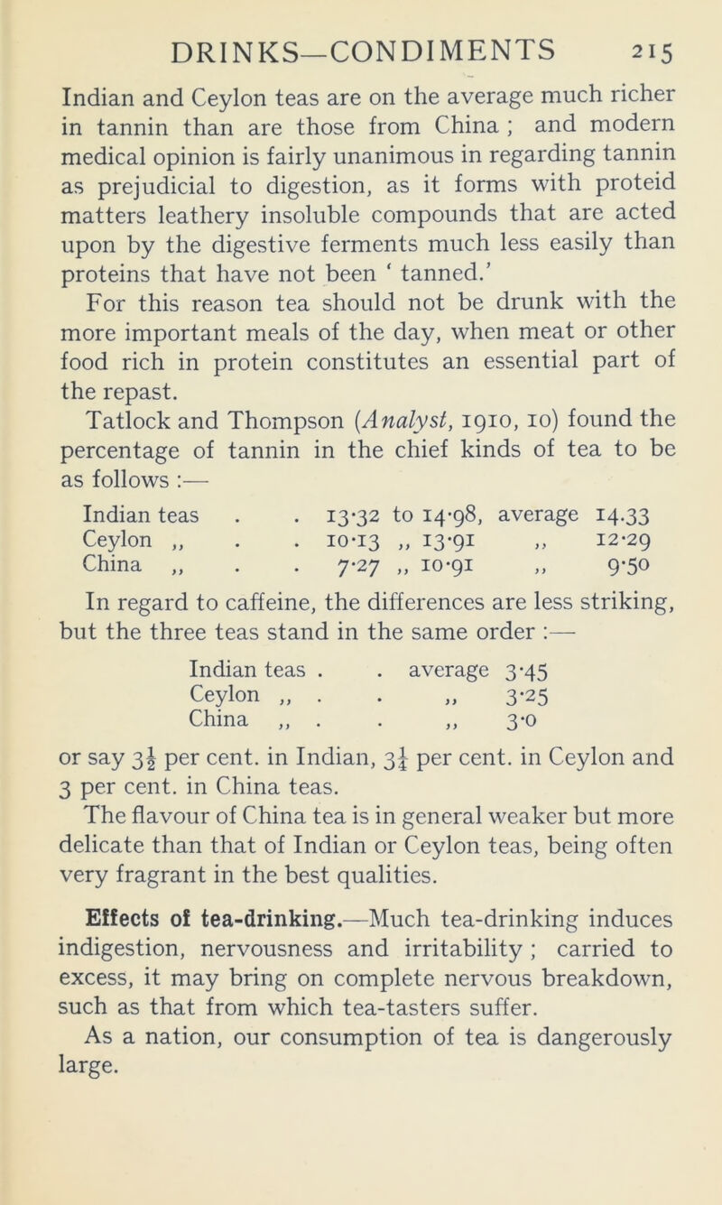 Indian and Ceylon teas are on the average much richer in tannin than are those from China ; and modern medical opinion is fairly unanimous in regarding tannin as prejudicial to digestion, as it forms with proteid matters leathery insoluble compounds that are acted upon by the digestive ferments much less easily than proteins that have not been ‘ tanned.’ For this reason tea should not be drunk with the more important meals of the day, when meat or other food rich in protein constitutes an essential part of the repast. Tatlock and Thompson {Analyst, 1910, 10) found the percentage of tannin in the chief kinds of tea to be as follows :— Indian teas . . 13-32 to 14-98, average 14.33 Ceylon „ . . 10-13 » I39i 12-29 China „ . . 7-27 „ 10-91 ,, 9-50 In regard to caffeine, the differences are less striking, but the three teas stand in the same order :— Indian teas . . average 3-45 Ceylon „ . . „ 3-25 China ,, . . ,, 3-0 or say 3^ per cent, in Indian, 3^ per cent, in Ceylon and 3 per cent, in China teas. The flavour of China tea is in general weaker but more delicate than that of Indian or Ceylon teas, being often very fragrant in the best qualities. Effects of tea-drinking.—Much tea-drinking induces indigestion, nervousness and irritability; carried to excess, it may bring on complete nervous breakdown, such as that from which tea-tasters suffer. As a nation, our consumption of tea is dangerously large.