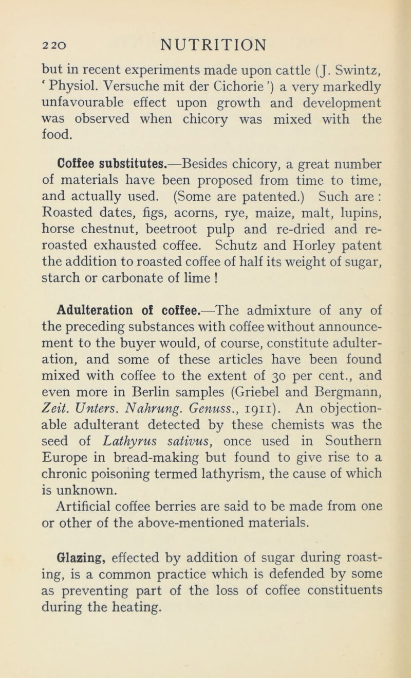 but in recent experiments made upon cattle (J. Swintz, ‘ Physiol. Versuche mit der Cichorie ’) a very markedly unfavourable effect upon growth and development was observed when chicory was mixed with the food. Coffee substitutes.—Besides chicory, a great number of materials have been proposed from time to time, and actually used. (Some are patented.) Such are : Roasted dates, figs, acorns, rye, maize, malt, lupins, horse chestnut, beetroot pulp and re-dried and re- roasted exhausted coffee. Schutz and Horley patent the addition to roasted coffee of half its weight of sugar, starch or carbonate of lime ! Adulteration of coffee.—The admixture of any of the preceding substances with coffee without announce- ment to the buyer would, of course, constitute adulter- ation, and some of these articles have been found mixed with coffee to the extent of 30 per cent., and even more in Berlin samples (Griebel and Bergmann, Zeit. Unters. Nahrung. Genuss., 1911). An objection- able adulterant detected by these chemists was the seed of Lathyrus sativus, once used in Southern Europe in bread-making but found to give rise to a chronic poisoning termed lathyrism, the cause of which is unknown. Artificial coffee berries are said to be made from one or other of the above-mentioned materials. Glazing, effected by addition of sugar during roast- ing, is a common practice which is defended by some as preventing part of the loss of coffee constituents during the heating.