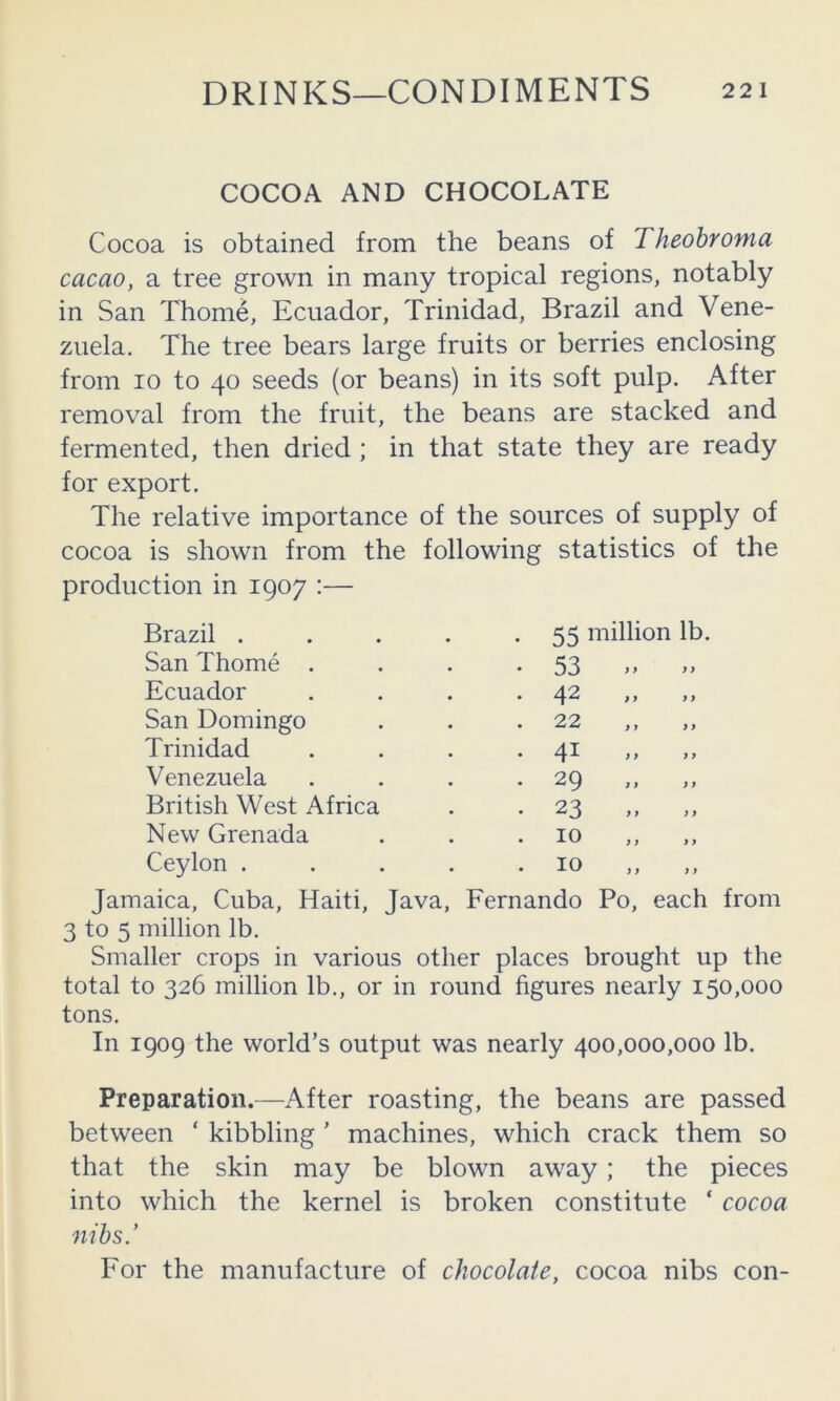 COCOA AND CHOCOLATE Cocoa is obtained from the beans of Theohroma cacao, a tree grown in many tropical regions, notably in San Thome, Ecuador, Trinidad, Brazil and Vene- zuela. The tree bears large fruits or berries enclosing from 10 to 40 seeds (or beans) in its soft pulp. After removal from the fruit, the beans are stacked and fermented, then dried ; in that state they are ready for export. The relative importance of the sources of supply of cocoa is shown from the following statistics of the production in 1907 :— Brazil . 55 million lb. San Thome . • • 53 )» »» Ecuador • • 4^ >’ ” San Domingo • • 22 ,, ,, Trinidad • • 4^ >> ’> Venezuela . 29 British West Africa • • 23 j, )) New Grenada 10 Ceylon . 10 ,, Jamaica, Cuba, Haiti, Java, Fernando Po, each from 3 to 5 million lb. Smaller crops in various other places brought up the total to 326 million lb., or in round figures nearly 150,000 tons. In 1909 the world’s output was nearly 400,000,000 lb. Preparation.—After roasting, the beans are passed between ‘ kibbling ’ machines, which crack them so that the skin may be blown away; the pieces into which the kernel is broken constitute ‘ cocoa nibs.’ For the manufacture of chocolate, cocoa nibs con-