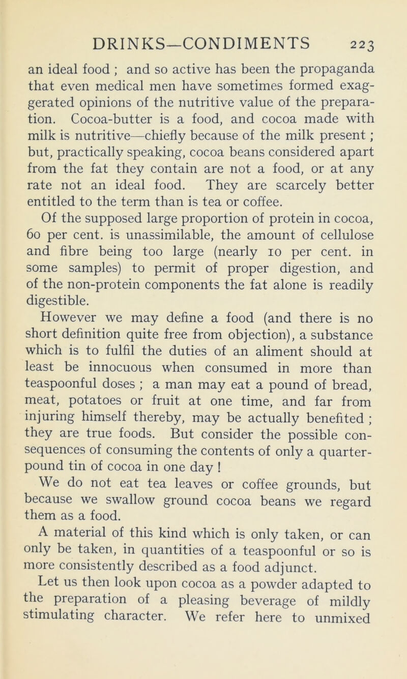 an ideal food ; and so active has been the propaganda that even medical men have sometimes formed exag- gerated opinions of the nutritive value of the prepara- tion. Cocoa-butter is a food, and cocoa made with milk is nutritive—chiefly because of the milk present; but, practically speaking, cocoa beans considered apart from the fat they contain are not a food, or at any rate not an ideal food. They are scarcely better entitled to the term than is tea or coffee. Of the supposed large proportion of protein in cocoa, 60 per cent, is unassimilable, the amount of cellulose and fibre being too large (nearly 10 per cent, in some samples) to permit of proper digestion, and of the non-protein components the fat alone is readily digestible. However we may define a food (and there is no short definition quite free from objection), a substance which is to fulfil the duties of an aliment should at least be innocuous when consumed in more than teaspoonful doses ; a man may eat a pound of bread, meat, potatoes or fruit at one time, and far from injuring himself thereby, may be actually benefited ; they are true foods. But consider the possible con- sequences of consuming the contents of only a quarter- pound tin of cocoa in one day ! We do not eat tea leaves or coffee grounds, but because we swallow ground cocoa beans we regard them as a food. A material of this kind which is only taken, or can only be taken, in quantities of a teaspoonful or so is more consistently described as a food adjunct. Let us then look upon cocoa as a powder adapted to the preparation of a pleasing beverage of mildly stimulating character. We refer here to unmixed