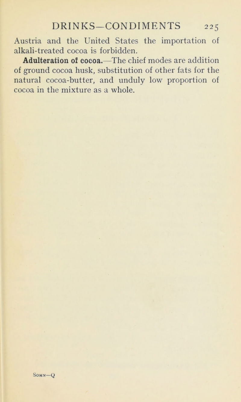 Austria and the United States the importation of alkali-treated cocoa is forbidden. Adulteration of cocoa.—The chief modes are addition of ground cocoa husk, substitution of other fats for the natural cocoa-butter, and unduly low proportion of cocoa in the mixture as a whole. SOH.N—0
