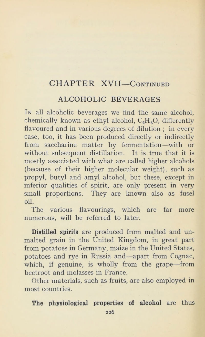 CHAPTER XVII—Continued ALCOHOLIC BEVERAGES In all alcoholic beverages we find the same alcohol, chemically known as ethyl alcohol, CgHgO, differently flavoured and in various degrees of dilution ; in every case, too, it has been produced directly or indirectly from saccharine matter by fermentation—with or without subsequent distillation. It is true that it is mostly associated with what are called higher alcohols (because of their higher molecular weight), such as propyl, butyl and amyl alcohol, but these, except in inferior qualities of spirit, are only present in very small proportions. They are known also as fusel oil. The various flavourings, which are far more numerous, will be referred to later. Distilled spirits are produced from malted and un- malted grain in the United Kingdom, in great part from potatoes in Germany, maize in the United States, potatoes and rye in Russia and—apart from Cognac, which, if genuine, is wholly from the grape—from beetroot and molasses in France. Other materials, such as fruits, are also employed in most countries. The physiological properties of alcohol are thus