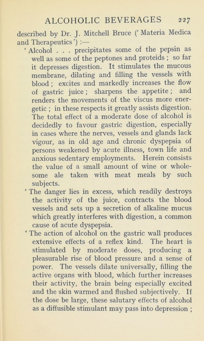 described by Dr. J. Mitchell Bruce (‘ Materia Medica and Therapeutics’) :— ‘ Alcohol . . . precipitates some of the pepsin as well as some of the peptones and proteids ; so far it depresses digestion. It stimulates the mucous membrane, dilating and filling the vessels with blood ; excites and markedly increases the flow of gastric juice; sharpens the appetite; and renders the movements of the viscus more ener- getic ; in these respects it greatly assists digestion. The total effect of a moderate dose of alcohol is decidedly to favour gastric digestion, especially in cases where the nerves, vessels and glands lack vigour, as in old age and chronic dyspepsia of persons weakened by acute illness, town life and anxious sedentary employments. Herein consists the value of a small amount of wine or whole- some ale taken with meat meals by such subjects. ‘ The danger lies in excess, which readily destroys the activity of the juice, contracts the blood vessels and sets up a secretion of alkaline mucus which greatly interferes with digestion, a common cause of acute dyspepsia. ‘ The action of alcohol on the gastric wall produces extensive effects of a reflex kind. The heart is stimulated by moderate doses, producing a pleasurable rise of blood pressure and a sense of power. The vessels dilate universally, filling the active organs with blood, which further increases their activity, the brain being especially excited and the skin warmed and flushed subjectively. If the dose be large, these salutary effects of alcohol as a diffusible stimulant may pass into depression ;