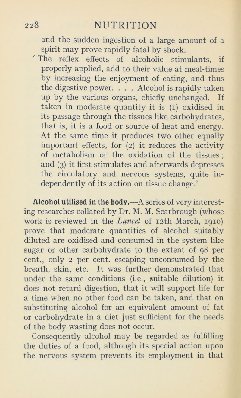 and the sudden ingestion of a large amount of a spirit may prove rapidly fatal by shock. ‘ The reflex effects of alcoholic stimulants, if properly applied, add to their value at meal-times by increasing the enjoyment of eating, and thus the digestive power. . . . Alcohol is rapidly taken up by the various organs, chiefly unchanged. If taken in moderate quantity it is (i) oxidised in its passage through the tissues like carbohydrates, that is, it is a food or source of heat and energy. At the same time it produces two other equally important effects, for (2) it reduces the activity of metabolism or the oxidation of the tissues ; and (3) it first stimulates and afterwards depresses the circulatory and nervous systems, quite in- dependently of its action on tissue change.’ Alcohol utilised in the body.—A series of very interest- ing researches collated by Dr. M. M. Scarbrough (whose work is reviewed in the Lancet of 12th March, 1910) prove that moderate quantities of alcohol suitably diluted are oxidised and consumed in the system like sugar or other carbohydrate to the extent of 98 per cent., only 2 per cent, escaping unconsumed by the breath, skin, etc. It was further demonstrated that under the same conditions (i.e., suitable dilution) it does not retard digestion, that it will support life for a time when no other food can be taken, and that on substituting alcohol for an equivalent amount of fat or carbohydrate in a diet just sufficient for the needs of the body wasting does not occur. Consequently alcohol may be regarded as fulfilling the duties of a food, although its special action upon the nervous system prevents its employment in that