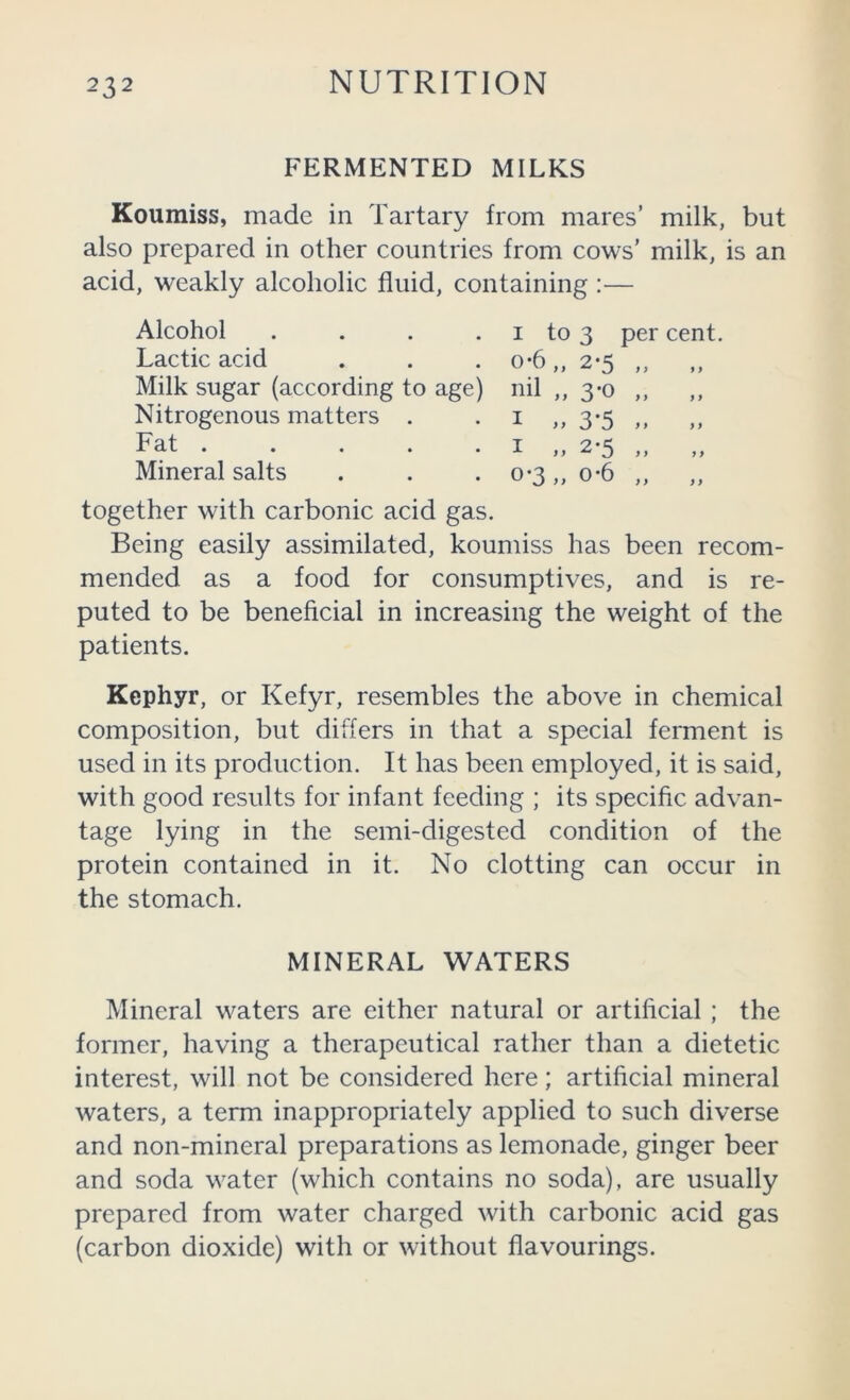 FERMENTED MILKS Koumiss, made in Tartary from mares’ milk, but also prepared in other countries from cows’ milk, is an acid, weakly alcoholic fluid, containing :— Alcohol . . . . I to 3 per cent. Lactic acid . . . o*6 ,, 2*5 ,, Milk sugar (according to age) nil ,, 3*0 ,, Nitrogenous matters . . i ,, 3*5 ,, Fat I „ 2*5 „ „ Mineral salts . . • 0-3,, o*6 ,, together with carbonic acid gas. Being easily assimilated, koumiss has been recom- mended as a food for consumptives, and is re- puted to be beneficial in increasing the weight of the patients. Kephyr, or Kefyr, resembles the above in chemical composition, but differs in that a special ferment is used in its production. It has been employed, it is said, with good results for infant feeding ; its specific advan- tage lying in the semi-digested condition of the protein contained in it. No clotting can occur in the stomach. MINERAL WATERS Mineral waters are either natural or artihcial ; the former, having a therapeutical rather than a dietetic interest, will not be considered here; artificial mineral waters, a term inappropriately applied to such diverse and non-mineral preparations as lemonade, ginger beer and soda water (which contains no soda), are usually prepared from water charged with carbonic acid gas (carbon dioxide) with or without flavourings.