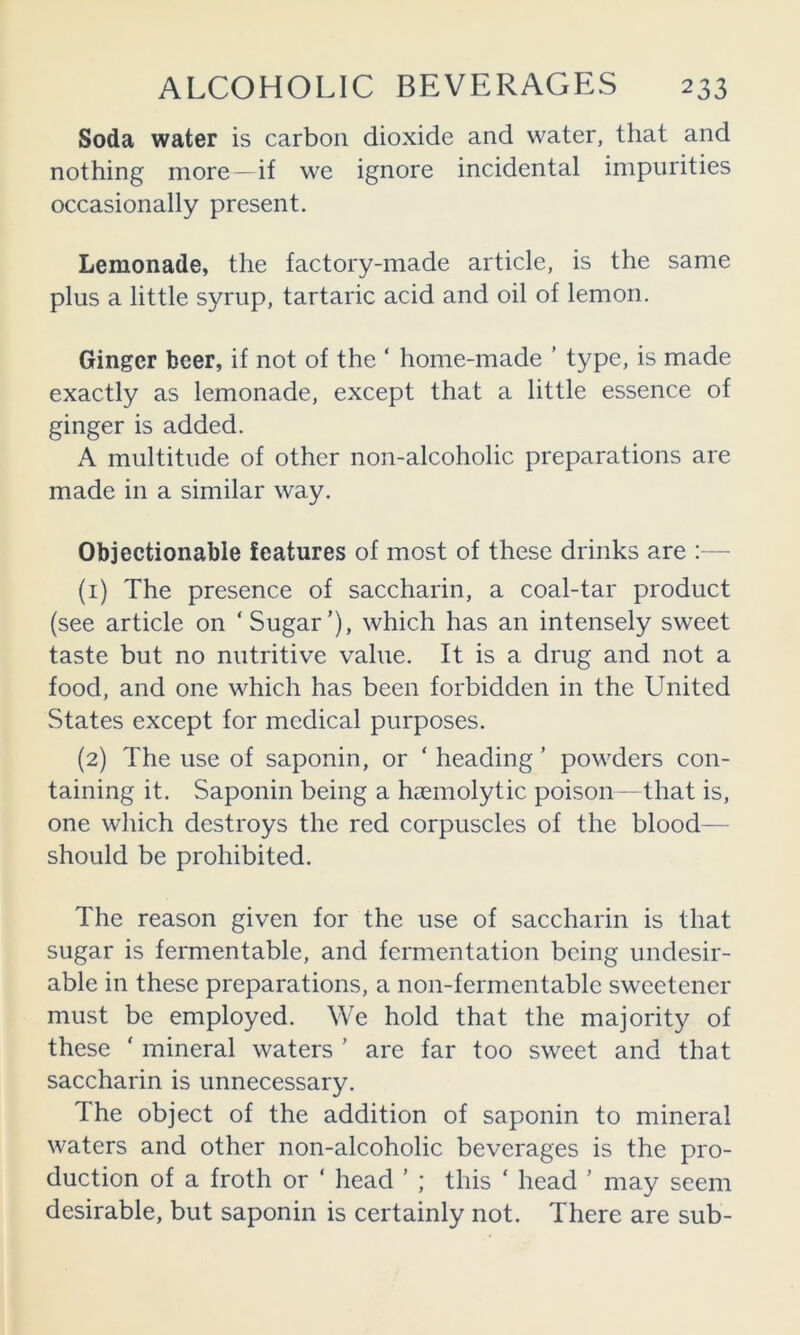 Soda water is carbon dioxide and water, that and nothing more —if we ignore incidental impurities occasionally present. Lemonade, the factory-made article, is the same plus a little syrup, tartaric acid and oil of lemon. Ginger beer, if not of the ‘ home-made ’ type, is made exactly as lemonade, except that a little essence of ginger is added. A multitude of other non-alcoholic preparations are made in a similar way. Objeetionable features of most of these drinks are (1) The presence of saccharin, a coal-tar product (see article on ‘Sugar’), which has an intensely sweet taste but no nutritive value. It is a drug and not a food, and one which has been forbidden in the United States except for medical purposes. (2) The use of saponin, or ‘ heading ’ powders con- taining it. Saponin being a haemolytic poison- that is, one which destroys the red corpuscles of the blood— should be prohibited. The reason given for the use of saccharin is that sugar is fermentable, and fermentation being undesir- able in these preparations, a non-fermentable sweetener must be employed. We hold that the majority of these ‘ mineral waters ’ are far too sweet and that saccharin is unnecessary. The object of the addition of saponin to mineral waters and other non-alcoholic beverages is the pro- duction of a froth or ‘ head ’ ; this ‘ head ’ may seem desirable, but saponin is certainly not. There are sub-