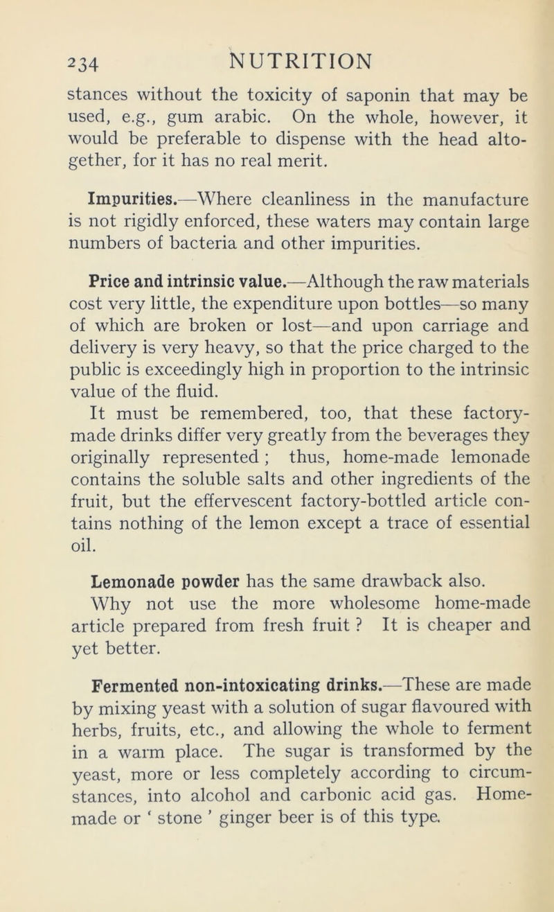 stances without the toxicity of saponin that may be used, e.g., gum arabic. On the whole, however, it would be preferable to dispense with the head alto- gether, for it has no real merit. Impurities.—Where cleanliness in the manufacture is not rigidly enforced, these waters may contain large numbers of bacteria and other impurities. Price and intrinsic value.—Although the raw materials cost very little, the expenditure upon bottles—so many of which are broken or lost—and upon carriage and delivery is very heavy, so that the price charged to the public is exceedingly high in proportion to the intrinsic value of the fluid. It must be remembered, too, that these factory- made drinks differ very greatly from the beverages they originally represented; thus, home-made lemonade contains the soluble salts and other ingredients of the fruit, but the effervescent factory-bottled article con- tains nothing of the lemon except a trace of essential oil. Lemonade powder has the same drawback also. Why not use the more wholesome home-made article prepared from fresh fruit ? It is cheaper and yet better. Fermented non-intoxicating drinks.—These are made by mixing yeast with a solution of sugar flavoured with herbs, fruits, etc., and allowing the whole to ferment in a warm place. The sugar is transformed by the yeast, more or less completely according to circum- stances, into alcohol and carbonic acid gas. Home- made or ‘ stone ’ ginger beer is of this type.