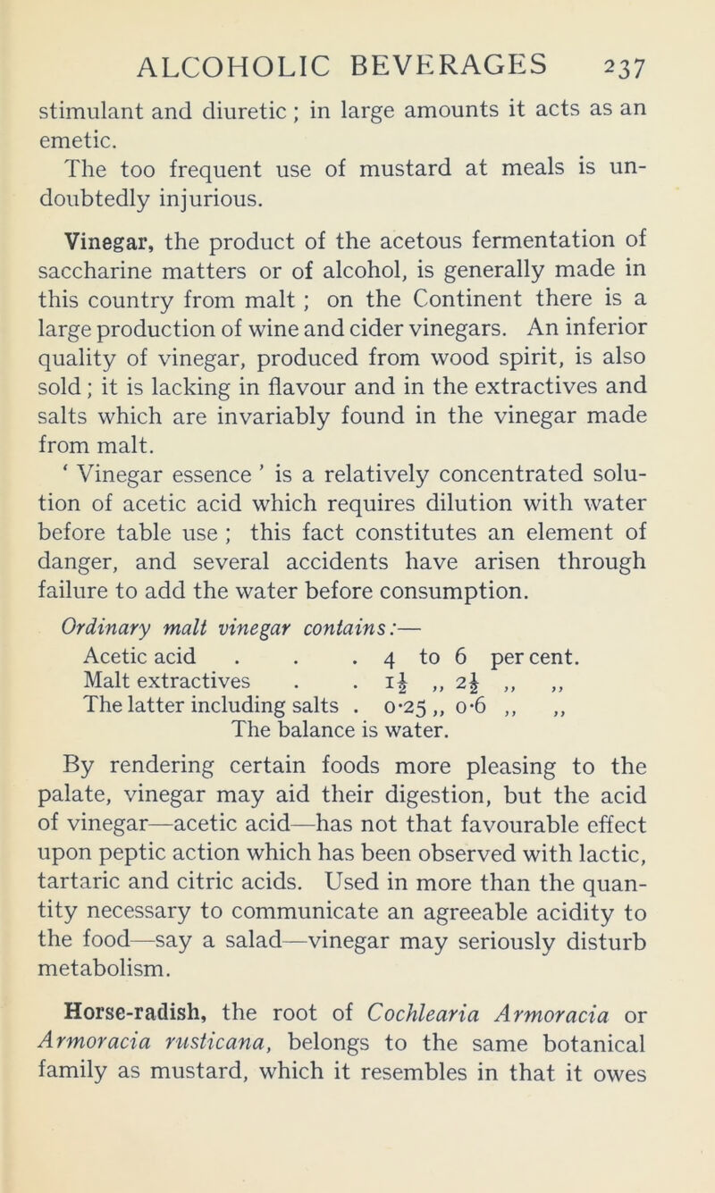 stimulant and diuretic; in large amounts it acts as an emetic. The too frequent use of mustard at meals is un- doubtedly injurious. Vinegar, the product of the acetous fermentation of saccharine matters or of alcohol, is generally made in this country from malt; on the Continent there is a large production of wine and cider vinegars. An inferior quality of vinegar, produced from wood spirit, is also sold; it is lacking in flavour and in the extractives and salts which are invariably found in the vinegar made from malt. ‘ Vinegar essence ’ is a relatively concentrated solu- tion of acetic acid which requires dilution with water before table use ; this fact constitutes an element of danger, and several accidents have arisen through failure to add the water before consumption. Ordinary malt vinegar contains:— Acetic acid . . . 4 to 6 percent. Malt extractives . . ,,2| ,, ,, The latter including salts . 0*25 ,, 0-6 ,, ,, The balance is water. By rendering certain foods more pleasing to the palate, vinegar may aid their digestion, but the acid of vinegar—acetic acid—has not that favourable effect upon peptic action which has been observed with lactic, tartaric and citric acids. Used in more than the quan- tity necessary to communicate an agreeable acidity to the food—say a salad—vinegar may seriously disturb metabolism. Horse-radish, the root of Cochlearia Armoracia or Armoracia rusticana, belongs to the same botanical family as mustard, which it resembles in that it owes