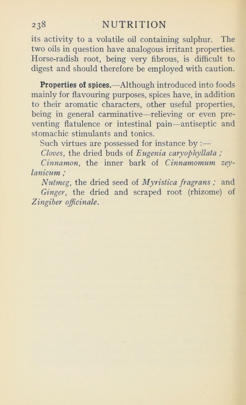 its activity to a volatile oil containing sulphur. The two oils in question have analogous irritant properties. Horse-radish root, being very fibrous, is difficult to digest and should therefore be employed with caution. Properties 0! spices.—^Although introduced into foods mainly for flavouring purposes, spices have, in addition to their aromatic characters, other useful properties, being in general carminative—relieving or even pre- venting flatulence or intestinal pain—antiseptic and stomachic stimulants and tonics. Such virtues are possessed for instance by :— Cloves, the dried buds of Eugenia caryophyllata ; Cinnamon, the inner bark of Cinnamomum zey- lanicum ; Nutmeg, the dried seed of Myristica fragrans ; and Ginger, the dried and scraped root (rhizome) of Zingiber officinale.