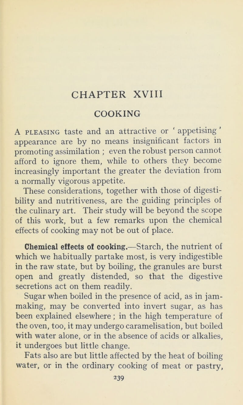 COOKING A PLEASING taste and an attractive or ‘ appetising ' appearance are by no means insignificant factors in promoting assimilation ; even the robust person cannot afford to ignore them, while to others they become increasingly important the greater the deviation from a normally vigorous appetite. These considerations, together with those of digesti- bility and nutritiveness, are the guiding principles of the culinary art. Their study will be beyond the scope of this work, but a few remarks upon the chemical effects of cooking may not be out of place. Chemical effects of cooking.—Starch, the nutrient of which we habitually partake most, is very indigestible in the raw state, but by boiling, the granules are burst open and greatly distended, so that the digestive secretions act on them readily. Sugar when boiled in the presence of acid, as in jam- making, may be converted into invert sugar, as has been explained elsewhere; in the high temperature of the oven, too, it may undergo caramelisation, but boiled with water alone, or in the absence of acids or alkalies, it undergoes but little change. Fats also are but little affected by the heat of boiling water, or in the ordinary cooking of meat or pastry,