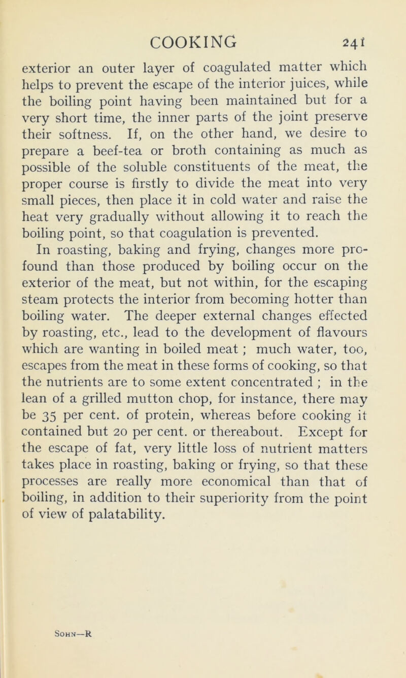 exterior an outer layer of coagulated matter which helps to prevent the escape of the interior juices, while the boiling point having been maintained but for a very short time, the inner parts of the joint preserve their softness. If, on the other hand, we desire to prepare a beef-tea or broth containing as much as possible of the soluble constituents of the meat, the proper course is firstly to divide the meat into very small pieces, then place it in cold water and raise the heat very gradually without allowing it to reach the boiling point, so that coagulation is prevented. In roasting, baking and frying, changes more pro- found than those produced by boiling occur on the exterior of the meat, but not within, for the escaping steam protects the interior from becoming hotter than boiling water. The deeper external changes effected by roasting, etc., lead to the development of flavours which are wanting in boiled meat; much water, too, escapes from the meat in these forms of cooking, so that the nutrients are to some extent concentrated ; in the lean of a grilled mutton chop, for instance, there may be 35 per cent, of protein, whereas before cooking it contained but 20 per cent, or thereabout. Except for the escape of fat, very little loss of nutrient matters takes place in roasting, baking or frying, so that these processes are really more economical than that of boiling, in addition to their superiority from the point of view of palatability. SOHN—R