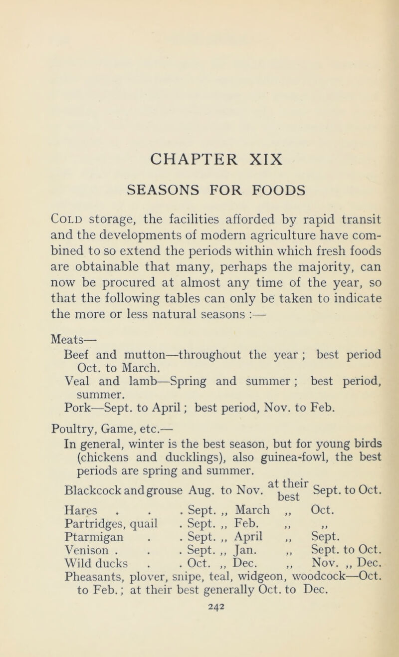 SEASONS FOR FOODS Cold storage, the facilities afforded by rapid transit and the developments of modern agriculture have com- bined to so extend the periods within which fresh foods are obtainable that many, perhaps the majority, can now be procured at almost any time of the year, so that the following tables can only be taken to indicate the more or less natural seasons :— Meats— Beef and mutton—throughout the year ; best period Oct. to March. Veal and lamb—Spring and summer; best period, summer. Pork—Sept, to April; best period, Nov. to Feb. Poultry, Game, etc.— In general, winter is the best season, but for young birds (chickens and ducklings), also guinea-fowl, the best periods are spring and summer. Blackcock and grouse . . T.T at their Aug. to Nov. Sept, to Oct. Hares Sept. ,, March > f Oct. Partridges, quail Sept. ,, Feb. i 9 99 Ptarmigan Sept. ,, April 9 9 Sept. Venison . Sept. ,, Jan. 9 9 Sept, to Oct. Wild ducks Oct. ,, Dec. 9 9 Nov. ,, Dec. Pheasants, plover, snipe, teal, widgeon, woodcock—Oct. to Feb.; at their best generally Oct. to Dec.